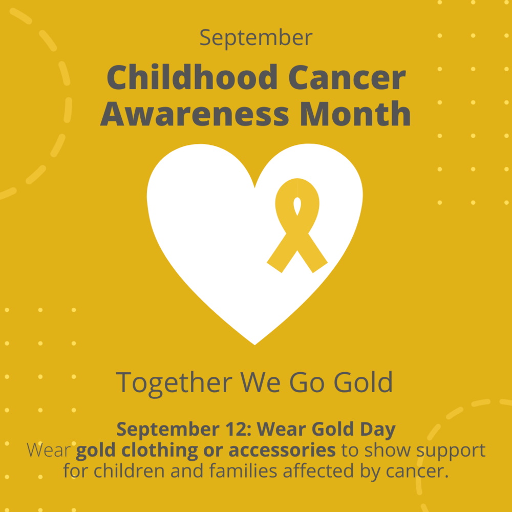 September Childhood Cancer Awareness Month. Together We Go Gold. Sept 12: Wear Gold Day. Wear gold clothing or accessories to show support for children and families affected by cancer.