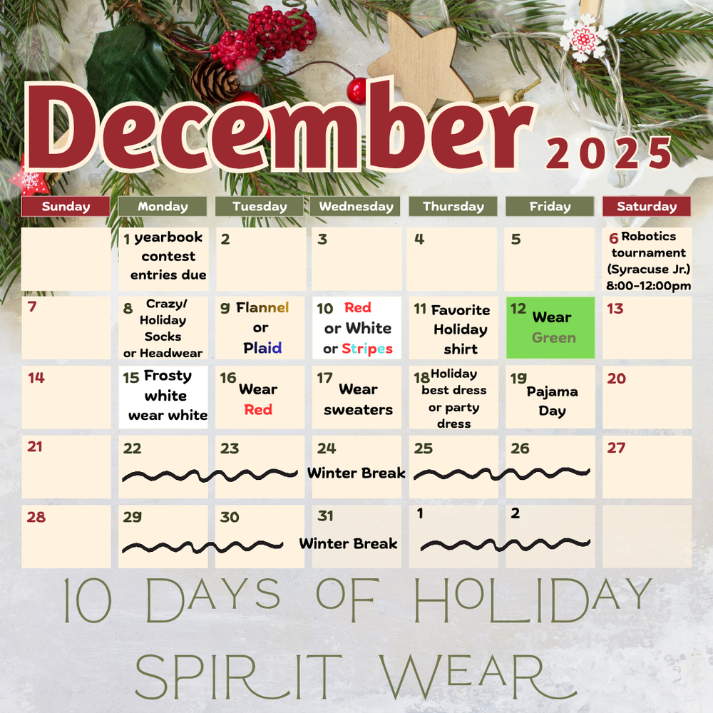 10 days of Holiday Spirit Wear for December 2025- Monday Dec. 1st- yearbook contest entries due, Saturday December 6th- Robotics tournament (at Syracuse Jr.) 8:00 AM-12:00 PM, Monday December 8th- Crazy/Holiday socks or headwear, Tuesday December 9th- wear flannel or plaid, Wednesday December 10th- wear Red or white or stripes, Thursday December 11th- Favorite holiday shirt, Friday December 12th- wear green, Monday December 15th- Frosty white wear white, Tuesday December 16th- Wear red, Wednesday December 17th- Wear sweaters, Thursday December 18th - Holiday best dress or party dress, Friday December 19th- Pajama Day, Winter break December 22nd- January 2nd