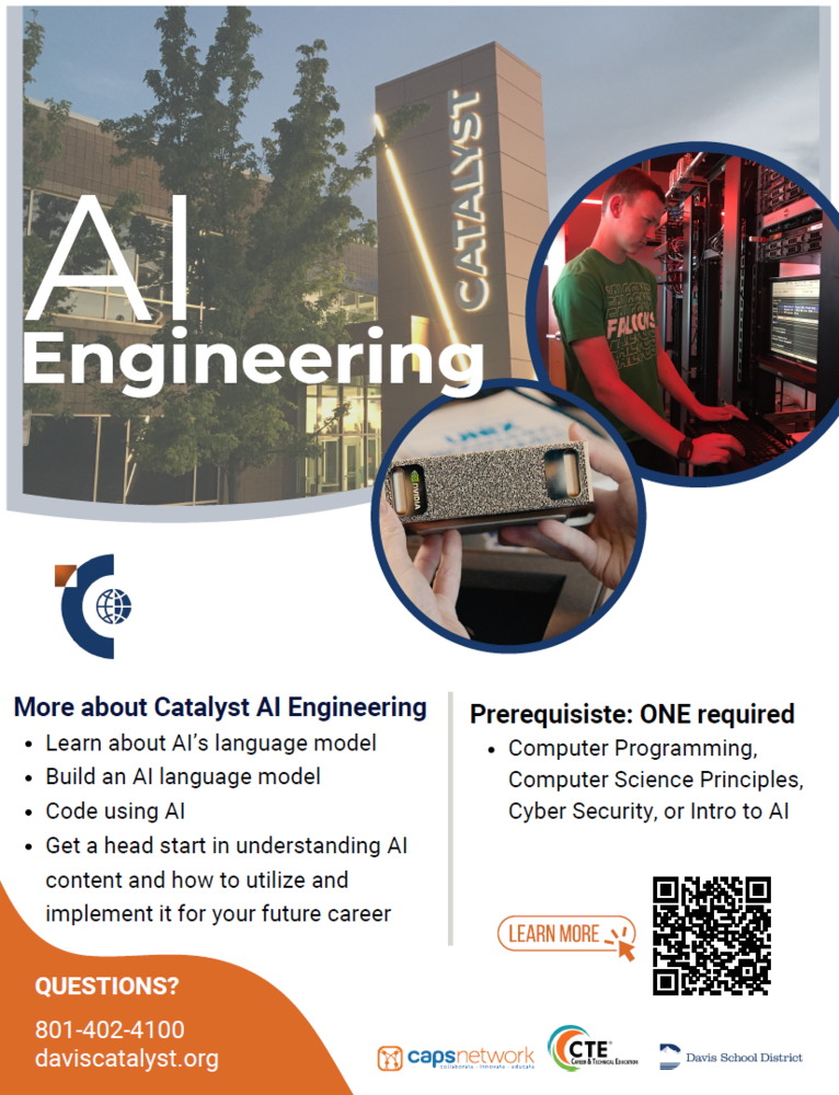Introducing the new AI Engineering Course at the Davis Catalyst Center! In this intermediate/advanced Al Engineering course, students dive deep into the rapidly growing world of artificial intelligence through hands on, project-based learning. Using open-source tools and NVIDIA powered local hardware, students will build and customize their own Al agents, experiment with training small language models, and explore how modern machine learning systems are developed in real world environments. Along the way they'll gain experience with ethical Al use, responsible deployment, and problem-solving techniques used by today's industry professionals.  Whether students are interested in programming, data science, or emerging tech careers, this course provides the practical skills and creative challenges needed to begin engineering intelligent systems of their own.  - Course Length:  Semester (additional semesters available with instructor approval) - Prerequisite (ONE of the following with a C or better):  Computer Programming, Computer Science Principles (AP/CE preferred), Cybersecurity, or Intro to AI - Industry Certifications:  AWS Certified AI Practitioner - University Credits Available:  Coming Soon - Class Fees:  TBD  Questions? Call us at 801-402-4100 or visit https://catalyst.davis.k12.ut.us/ for general information, or apply at https://catalyst.davis.k12.ut.us/o/cace/page/apply-now
