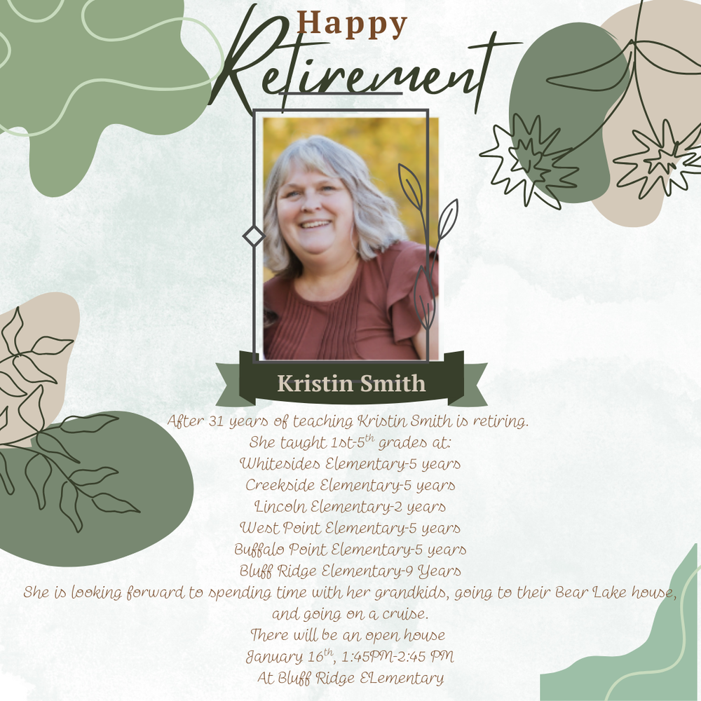 Happy Retirement- Kristin Smith, After 31 years of teaching Kristin Smith is retiring. She taught 1st-5th grades at: Whitesides Elementary for 5 years, Creekside Elementary for 5 years, Lincoln Elementary for 2 years, West Point Elementary for 5 years, Buffalo Point Elementary for 5 years, and Bluff Ridge Elementary for 9 years. She is looking forward to spending time with her grandkids, going to their Bear Lake house, and going on a cruise. There will be an open house January 16th 1:45 PM-2:45PM at Bluff Ridge Elementary .