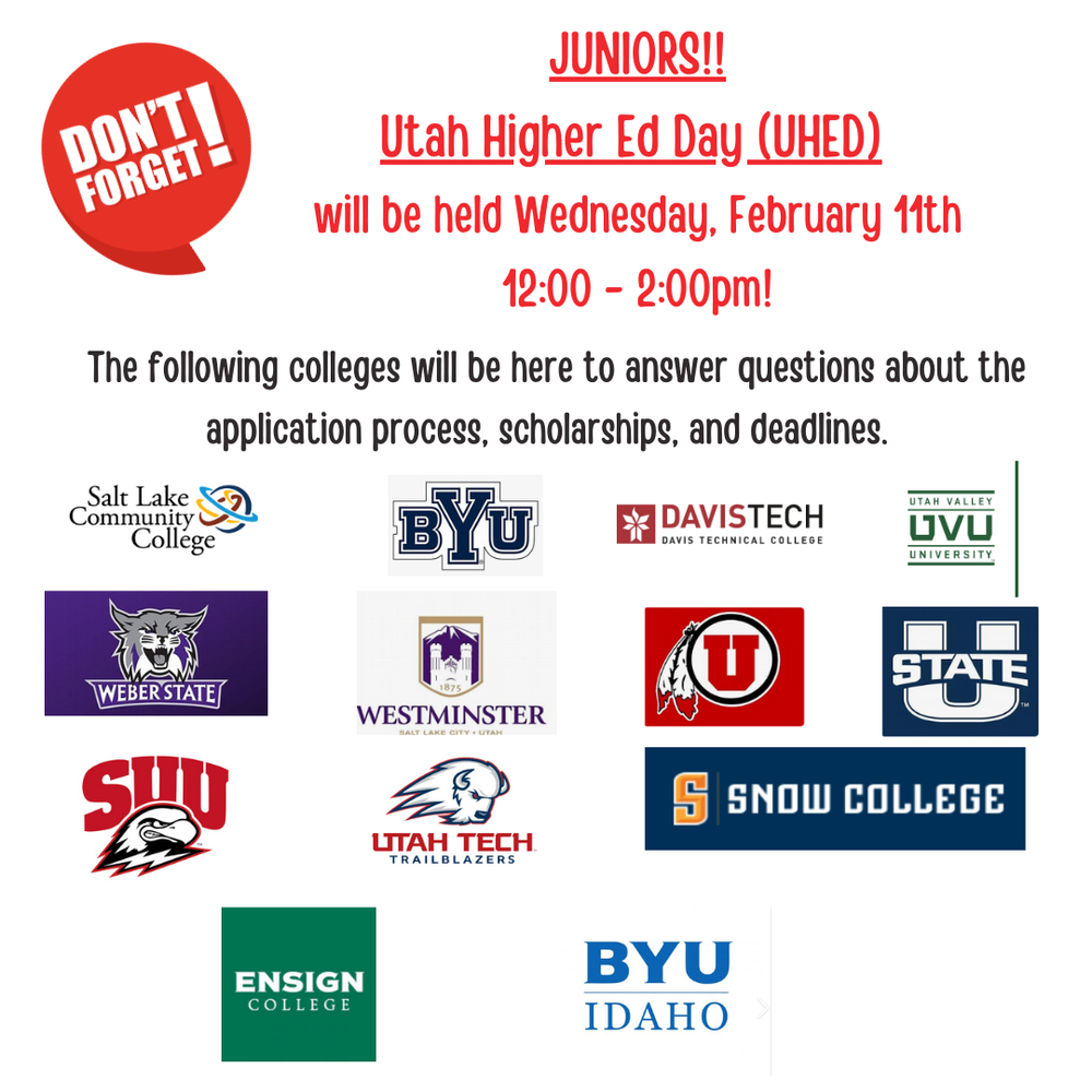Don't Forget!, Juniors!!, Utah High Ed Day (UHED) will be held Wednesday, February 11th,  12:00-2:00PM! The following colleges will be here to answer questions about the application process, application process, scholarships, and deadlines. Salt Lake Community College, BYU, Davis Tech,  Davis Technical College, UVU, Utah Valley University, Weber State University, Westminster College, University of Utah, Utah State University, Southern Utah State College, Utah Technical College, Trailblazers, Snow College, Ensign College, BYU Idaho.