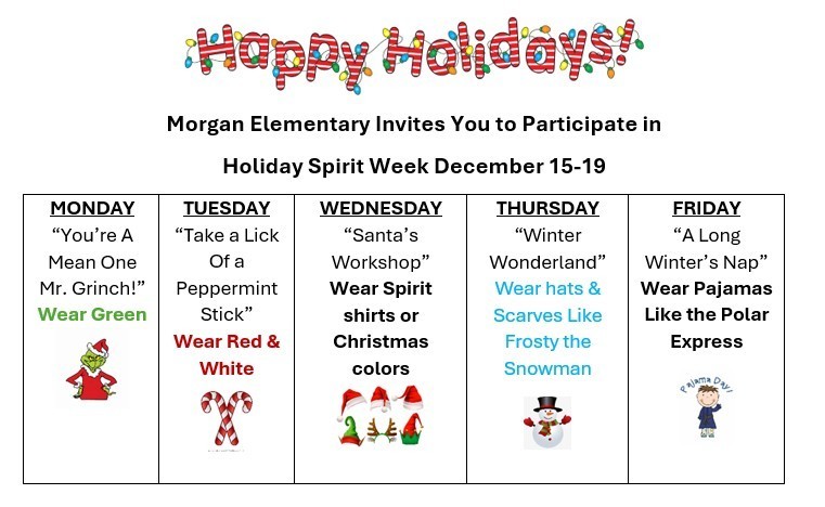 Happy Holidays!  Morgan Elementary Invites You to Participate in Holiday Spirit Week December 15 - 19.  Monday - Wear Green.  Tuesday Wear Red and/or White.  Wednesday - wear spirit shirts or Christmas colors.  Thursday - wear hats and scarves like Frosty the Snowman.  Friday - Wear Pajamas like you are riding the Polar Express!