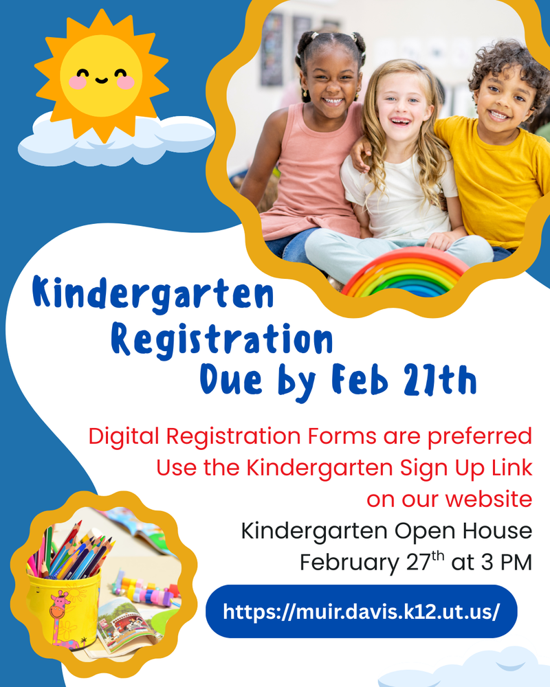 Kindergarten Registration Due by February 27th. Digital Registration forms are preferred. Use the Kindergarten sign up link on our website. Kindergarten Open House will be February 27th at 3 pm. https://muir.davis.k12.ut.us/