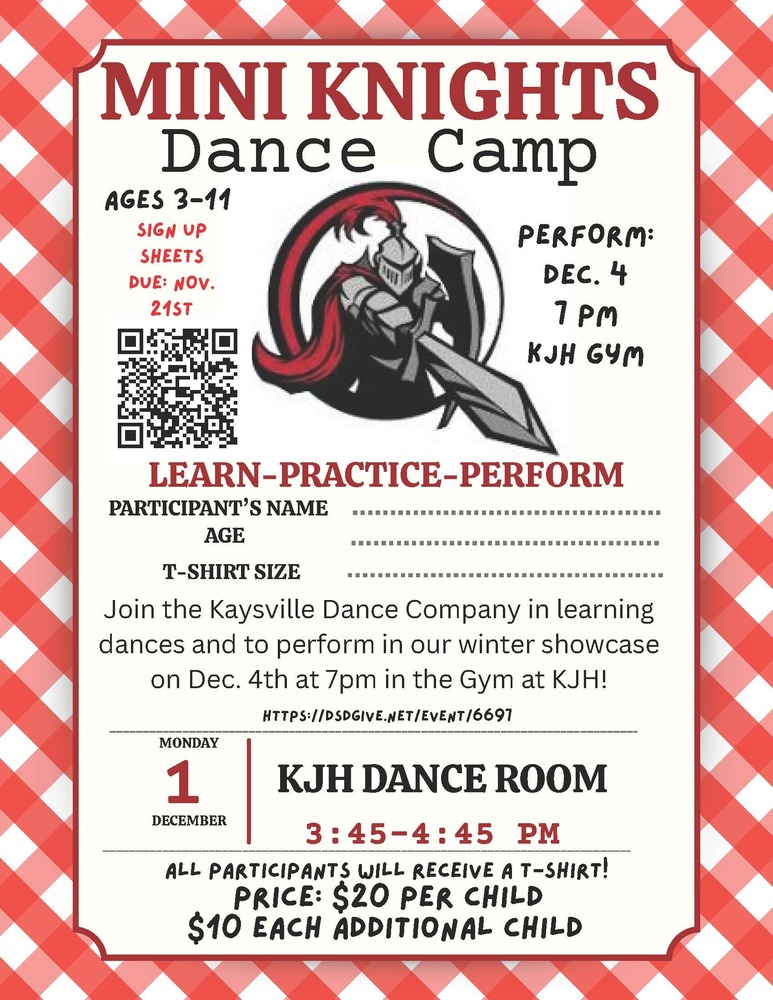 image of the kjh knights logo, a knight in armor pointing a sword and holding a shield.  QR code https://dsdgive.net/event/6697mini knights dance camp ages 3 - 11 sign up sheets due nov. 21st perform dec. 4 7 pm kjh gym learn-practice-perform participant's name age t-shirt size join the kaysville dance company in learning dances and to perform in our winter showcase on dec. 4th at 7 pm in the gym at KJH! monday december 1 kjh dance room at 3:45 - 4:45 pm all participants will receive a t-shirt! price: $20 per child $10 each additional child