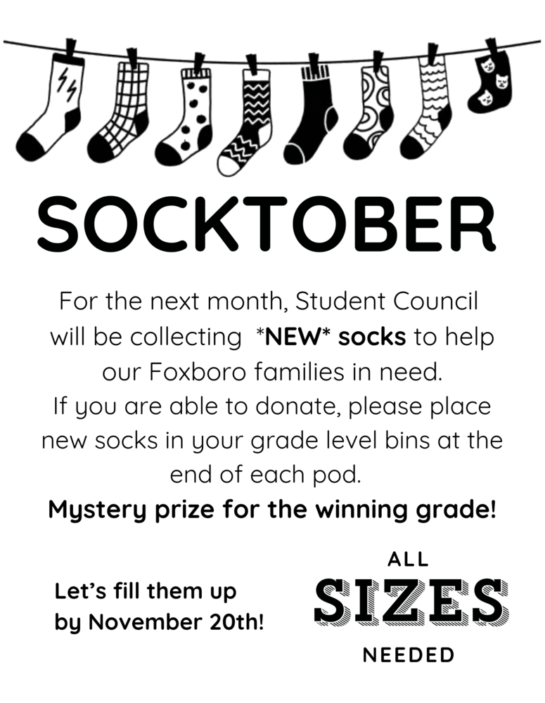 SOCKTOBER For the next month, Student Council  will be collecting  *NEW* socks to help our Foxboro families in need. If you are able to donate, please place new socks in your grade level bins at the end of each pod.   Mystery prize for the winning grade! Let's fill them up by November 20th! ALL SIZES NEEDED