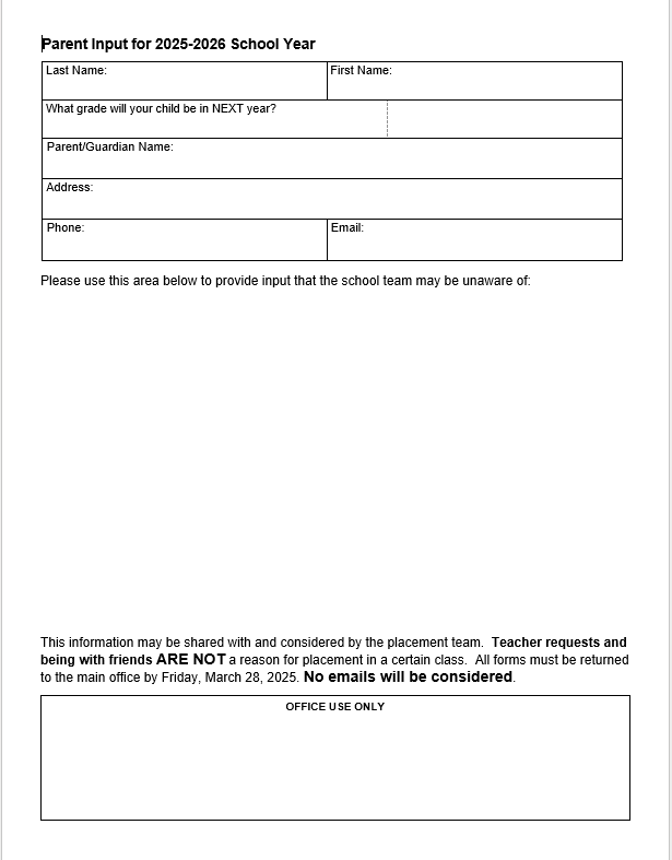 Parent Input for 2025-2026 School Year. Last Name: First Name: What grade will you child be in Next year? Parent/Guardian Name: Address: Phone: Email: Please use this area below to provide input that the school team may be unaware of: