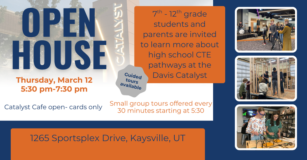 Prospective students and their families are invited to learn about the Catalyst and the CTE pathway offerings. The Open house will be from 5:30 pm - 7:30 pm.  Small group tours will begin at 5:30 and run every 30 minutes. Guests are also welcome and encouraged to explore the Catalyst on their own.  Student ambassadors will be available to answer questions and give a student-to- student perspective on each Catalyst pathway.   The Catalyst Café will be open, only cards are accepted.   Please contact the Catalyst office if you have questions, at 801-402-4100. For students in Grades 7-12, and their parents.
