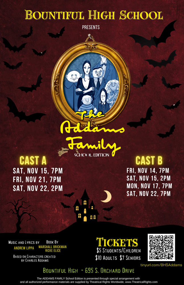 Bountiful High School Presents, The Adams Family School Edition, Cast A, Sat, Nov 15, 7PM, Fri, Nov 21, 7PM, Sat, Nov 22, 2PM; Cast B, Fri, Nov 14, 7PM, Sat, Nov 15, 2 PM, Mon, Nov 17, 7PM, Sat, Nov 22, 7PM; Music and Lyrics by Andrew Lippa, Book by Marshall Brickman, Ricke Elice; Based on Characters created by Charles Addams; Tickets, $5 Students/Children, $10 Adults, $7 Seniors, Tinyurl.com/BHSaddams, Bountiful High- 695 S. Orchard Drive, The Addams Family School Edition is presented though special arrangement with and all authorized performance materials are supplied by Theatrical Rights Worldwide, www.theatricalRights.com.