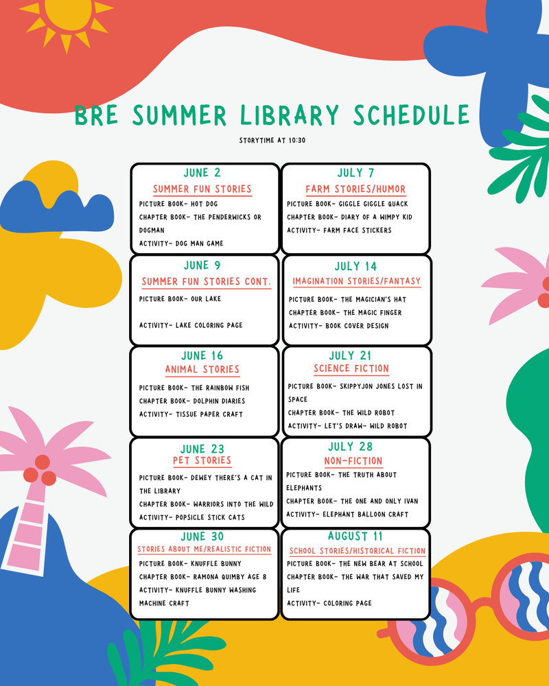 BRE SUMMER LIBRARY SCHEDULE Storytime at 10:30 June 2 – Summer Fun Stories Picture Book: Hot Dog Chapter Book: The Penderwicks or Dogman Activity: Dog Man Gam June 9 – Summer Fun Stories Cont. Picture Book: Our Lake Activity: Lake Coloring Page June 16 – Animal Stories Picture Book: The Rainbow Fish Chapter Book: Dolphin Diaries Activity: Tissue Paper Craft June 23 – Pet Stories Picture Book: Dewey There’s a Cat in the Library Chapter Book: Warriors Into the Wild Activity: Popsicle Stick Cats June 30 – Stories About Me/Realistic Fiction Picture Book: Knuffle Bunny Chapter Book: Ramona Quimby Age 8 Activity: Knuffle Bunny Washing Machine Craft July 7 – Farm Stories/Humor Picture Book: Giggle Giggle Quack Chapter Book: Diary of a Wimpy Kid Activity: Farm Face Stickers July 14 – Imagination Stories/Fantasy Picture Book: The Magician’s Hat Chapter Book: The Magic Finger Activity: Book Cover Design July 21 – Science Fiction Picture Book: Skippyjon Jones Lost in Space Chapter Book: The Wild Robot Activity: Let’s Draw – Wild Robot July 28 – Non-Fiction Picture Book: The Truth About Elephants Chapter Book: The One and Only Ivan Activity: Elephant Balloon Craft August 11 – School Stories/Historical Fiction Picture Book: The New Bear at School Chapter Book: The War That Saved My Life Activity: Coloring Page