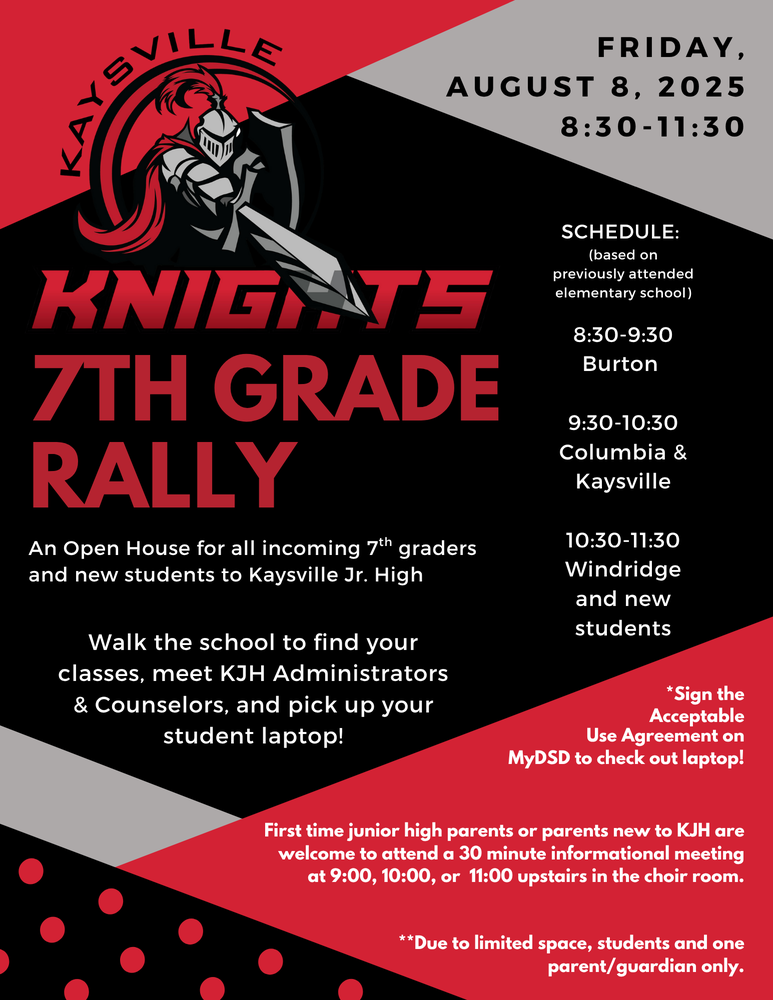Image of KJH Knight logo a knight pointing a sword inside a circle surrounded by Kaysville Knights Friday, august 8, 2025 8:30 - 11:30 kaysville knights 7th grade rally an open house for all incoming 7th graders and new students to kaysville jr high walk the school to find you classes, meet KJH administrators & counselors, and pick up your student laptop! schedule: based on previously attended elementary school 8:30 - 9:30 burton 9:30 - 10:30 columbia & kaysville 10:30 - 11:30 windridge and new students sing the acceptable use agreement on mydsd to check out laptop! first time junior high parents or parents new to kjh are welcom e to attend a 30 minute informational meeting at 9:00, 10:00, or 11:00 upstairs in the choir room. due to limited space, students and one parent/guardian only.