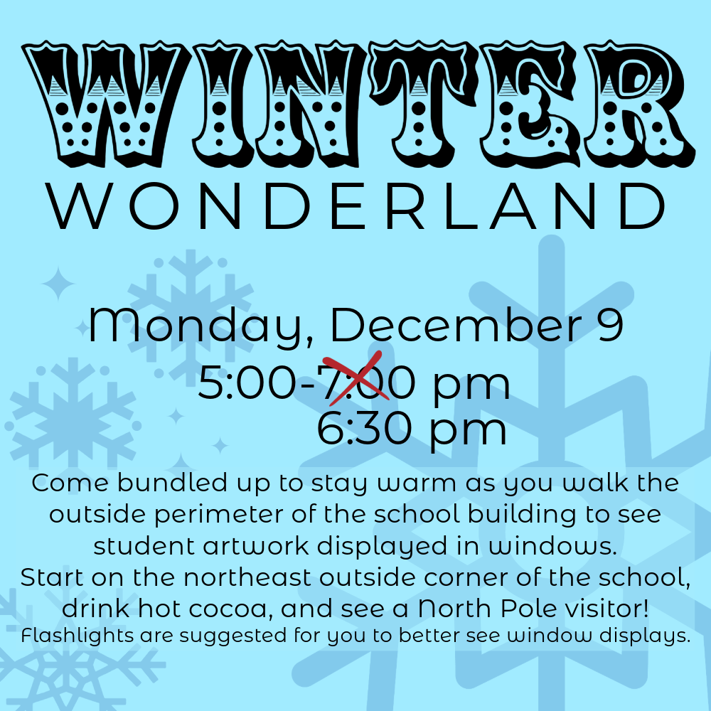 Blue background with snow flakes. Text reads, "Winter Wonderland. Monday, December 9. 5:00-6:30 pm (previously had an end time of 7:00 pm, but red x crosses that out). Come bundled up to stay warm as you walk the outside perimeter of the school building to see student artwork displayed in windows.  Start on the northeast outside corner of the school, drink hot cocoa, and see a North Pole visitor! Flashlights are suggested for you to better see window displays. "
