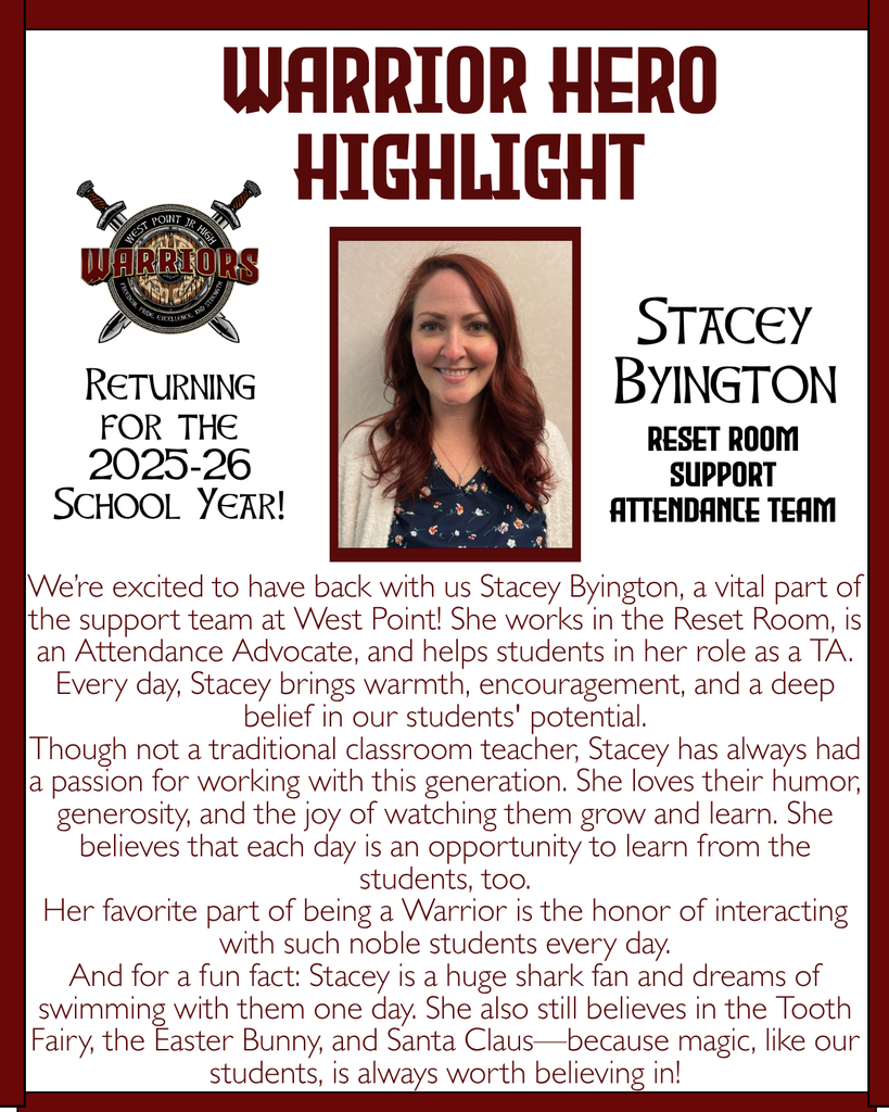 Warrior Hero Highlight We’re excited to have back with us Stacey Byington, a vital part of the support team at West Point! She works in the Reset Room, is an Attendance Advocate, and helps students in her role as a TA. Every day, Stacey brings warmth, encouragement, and a deep belief in our students' potential. Though not a traditional classroom teacher, Stacey has always had a passion for working with this generation. She loves their humor, generosity, and the joy of watching them grow and learn. She believes that each day is an opportunity to learn from the students, too. Her favorite part of being a Warrior is the honor of interacting with such noble students every day. And for a fun fact: Stacey is a huge shark fan and dreams of swimming with them one day. She also still believes in the Tooth Fairy, the Easter Bunny, and Santa Claus—because magic, like our students, is always worth believing in! Returning for the 2025-26 School Year! Stacey Byington Reset Room Support Attendance Team