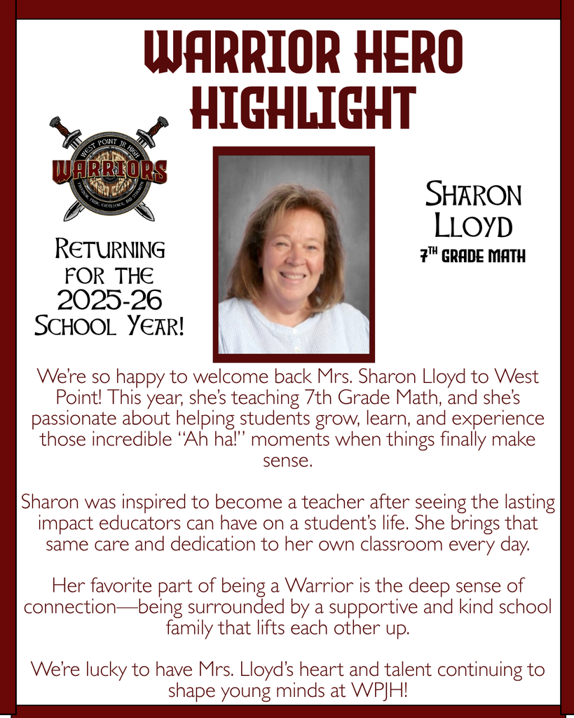 Warrior Hero Highlight We’re so happy to welcome back Mrs. Sharon Lloyd to West Point! This year, she’s teaching Math 7 and she’s passionate about helping students grow, learn, and experience those incredible “Ah ha!” moments when things finally make sense. Sharon was inspired to become a teacher after seeing the lasting impact educators can have on a student’s life. She brings that same care and dedication to her own classroom every day. Her favorite part of being a Warrior is the deep sense of connection—being surrounded by a supportive and kind school family that lifts each other up. We’re lucky to have Mrs. Lloyd’s heart and talent continuing to shape young minds at WPJH! Returning for the 2025-26 School Year! Sharon Lloyd 7th grade Math