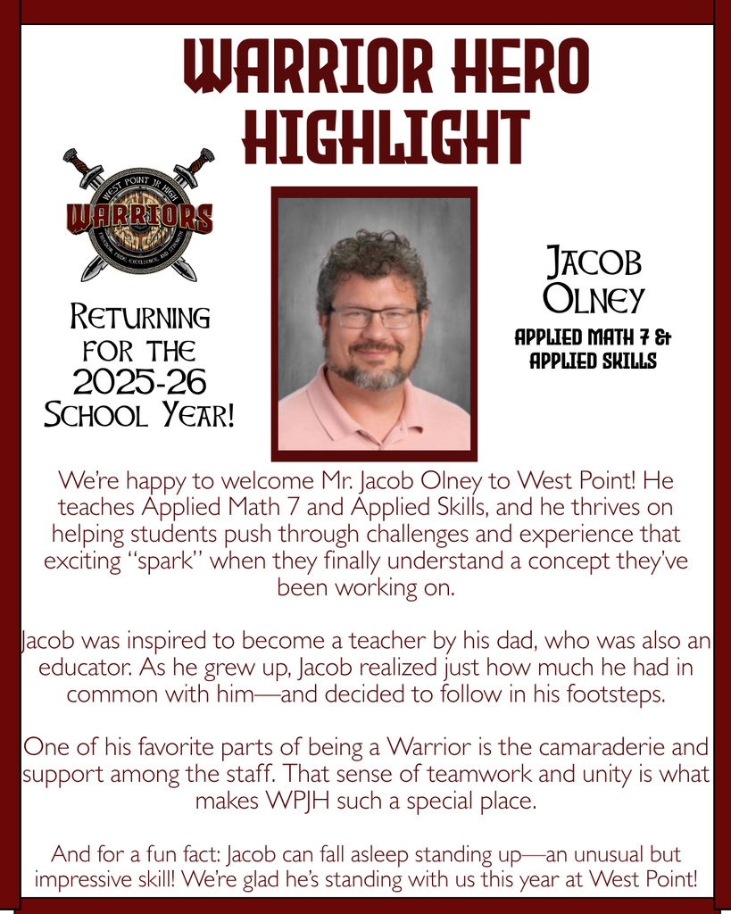 Warrior Hero Highlight We’re happy to welcome Mr. Jacob Olney to West Point! He teaches Applied Math 7 and Applied Skills, and he thrives on helping students push through challenges and experience that exciting “spark” when they finally understand a concept they’ve been working on. Jacob was inspired to become a teacher by his dad, who was also an educator. As he grew up, Jacob realized just how much he had in common with him—and decided to follow in his footsteps. One of his favorite parts of being a Warrior is the camaraderie and support among the staff. That sense of teamwork and unity is what makes WPJH such a special place. And for a fun fact: Jacob can fall asleep standing up—an unusual but impressive skill! We’re glad he’s standing with us this year at West Point! Returning for the 2025-26 School Year! Jacob Olney Applied Math 7 & Applied Skills