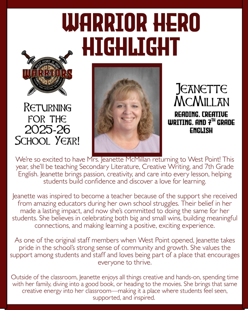 We’re so excited to have Mrs. Jeanette McMillan returning to West Point! This year, she’ll be teaching Secondary Literature, Creative Writing, and 7th Grade English. Jeanette brings passion, creativity, and care into every lesson, helping students build confidence and discover a love for learning. Jeanette was inspired to become a teacher because of the support she received from amazing educators during her own school struggles. Their belief in her made a lasting impact, and now she’s committed to doing the same for her students. She believes in celebrating both big and small wins, building meaningful connections, and making learning a positive, exciting experience. As one of the original staff members when West Point opened, Jeanette takes pride in the school’s strong sense of community and growth. She values the support among students and staff and loves being part of a place that encourages everyone to thrive. Outside of the classroom, Jeanette enjoys all things creative and hands-on, spending time with her family, diving into a good book, or heading to the movies. She brings that same creative energy into her classroom—making it a place where students feel seen, supported, and inspired.