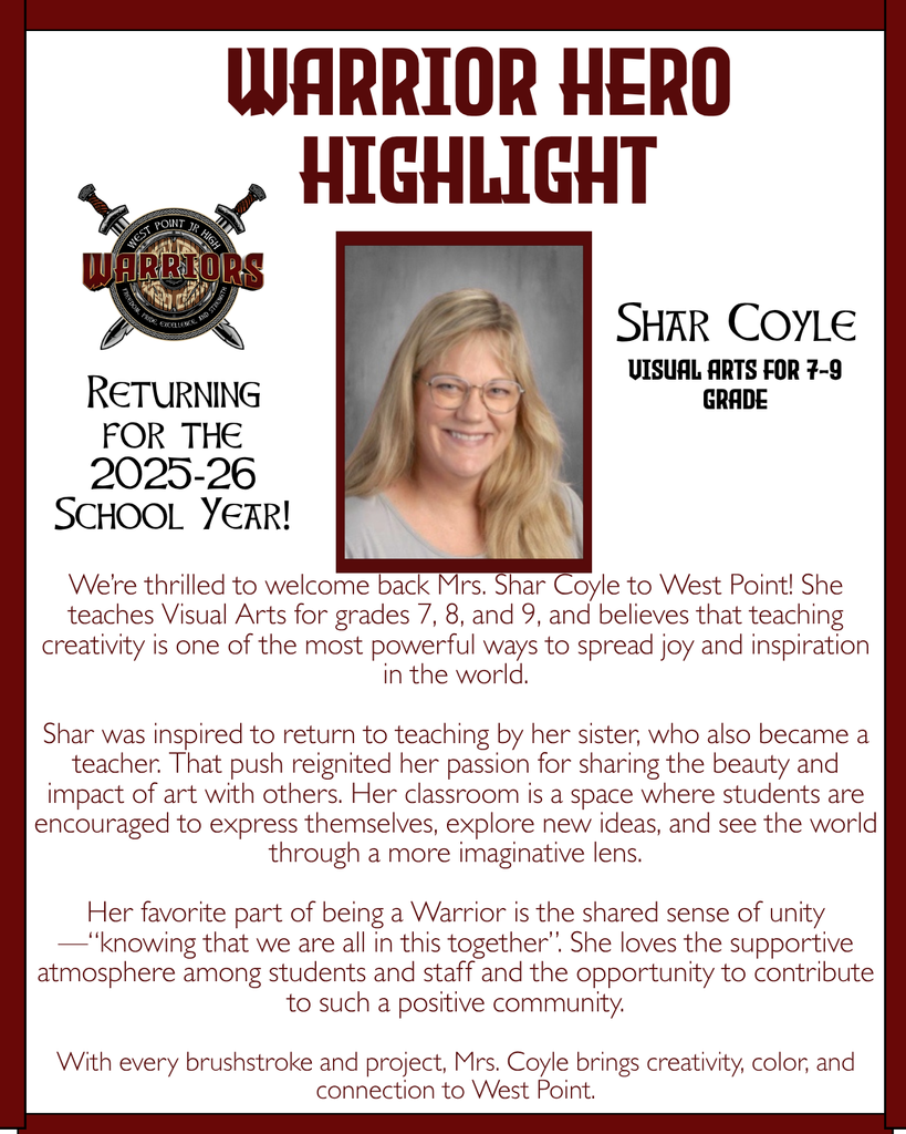 Warrior Hero Highlight We’re thrilled to welcome back Mrs. Shar Coyle to West Point! She teaches Visual Arts for grades 7, 8, and 9, and believes that teaching creativity is one of the most powerful ways to spread joy and inspiration in the world.  Shar was inspired to return to teaching by her sister, who also became a teacher. That push reignited her passion for sharing the beauty and impact of art with others. Her classroom is a space where students are encouraged to express themselves, explore new ideas, and see the world through a more imaginative lens.  Her favorite part of being a Warrior is the shared sense of unity—“knowing that we are all in this together”. She loves the supportive atmosphere among students and staff and the opportunity to contribute to such a positive community.  With every brushstroke and project, Mrs. Coyle brings creativity, color, and connection to West Point. Returning for the 2025-26 School Year! Shar Coyle Visual Arts for 7-9 Grade