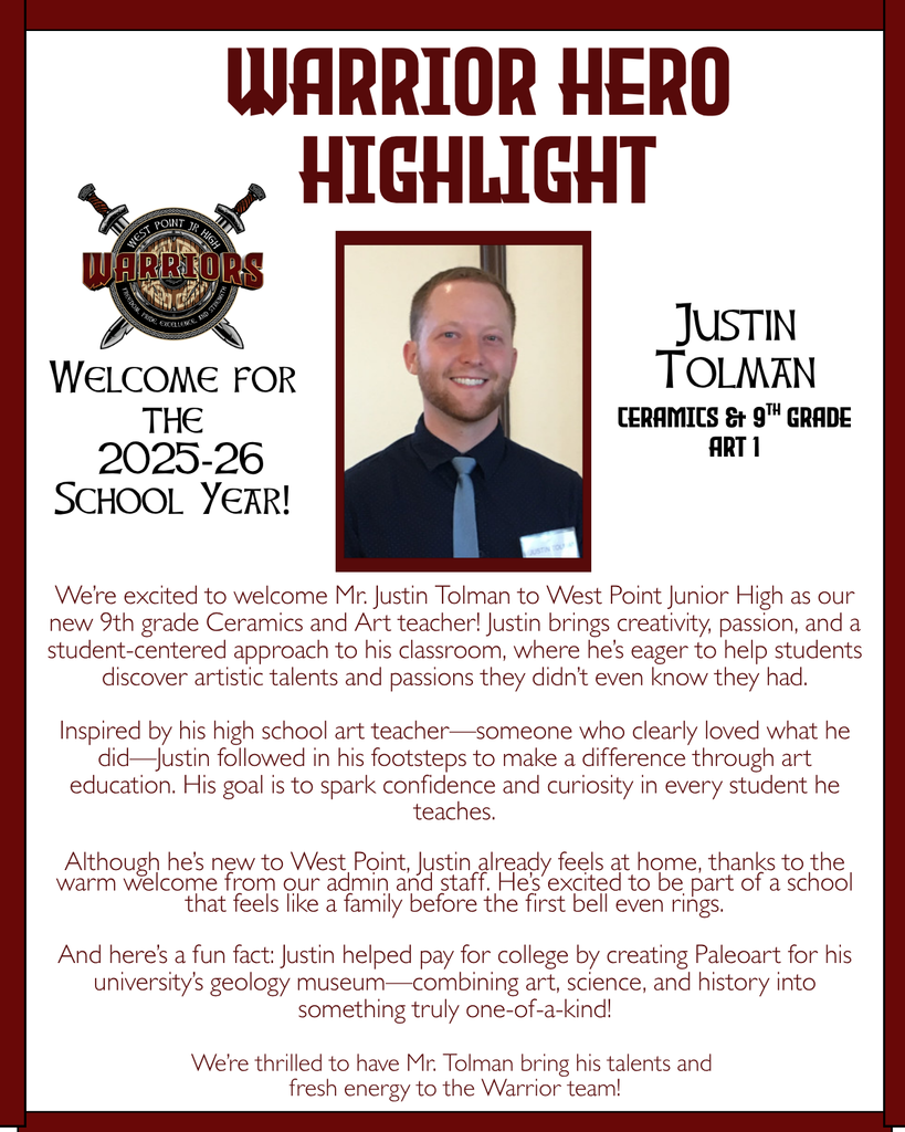 Warrior Hero Highlight We’re excited to welcome Mr. Justin Tolman to West Point Junior High as our new 9th grade Ceramics and Art teacher! Justin brings creativity, passion, and a student-centered approach to his classroom, where he’s eager to help students discover artistic talents and passions they didn’t even know they had. Inspired by his high school art teacher—someone who clearly loved what he did—Justin followed in his footsteps to make a difference through art education. His goal is to spark confidence and curiosity in every student he teaches. Although he’s new to West Point, Justin already feels at home, thanks to the warm welcome from our admin and staff. He’s excited to be part of a school that feels like a family before the first bell even rings. And here’s a fun fact: Justin helped pay for college by creating Paleoart for his university’s geology museum—combining art, science, and history into something truly one-of-a-kind! We’re thrilled to have Mr. Tolman bring his talents and fresh energy to the Warrior team! Welcome for the 2025-26 School Year! Justin Tolman Ceramics & 9th Grade Art 1