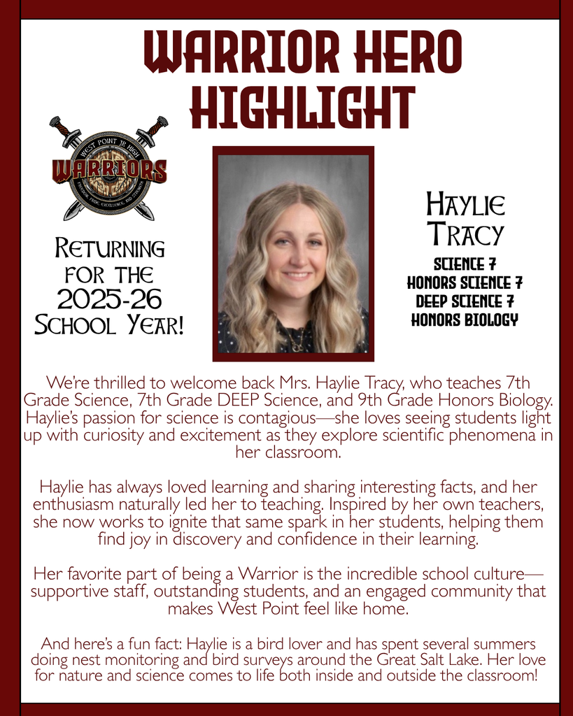 Warrior Hero Highlight We’re thrilled to welcome back Mrs. Haylie Tracy, who teaches 7th Grade Science, 7th Grade DEEP Science, and 9th Grade Honors Biology. Haylie’s passion for science is contagious—she loves seeing students light up with curiosity and excitement as they explore scientific phenomena in her classroom.  Haylie has always loved learning and sharing interesting facts, and her enthusiasm naturally led her to teaching. Inspired by her own teachers, she now works to ignite that same spark in her students, helping them find joy in discovery and confidence in their learning.  Her favorite part of being a Warrior is the incredible school culture—supportive staff, outstanding students, and an engaged community that makes West Point feel like home.  And here’s a fun fact: Haylie is a bird lover and has spent several summers doing nest monitoring and bird surveys around the Great Salt Lake. Her love for nature and science comes to life both inside and outside the classroom! Returning for the 2025-26 School Year! Haylie Tracy Science 7 Honors Science 7 DEEP Science 7 Honors Biology