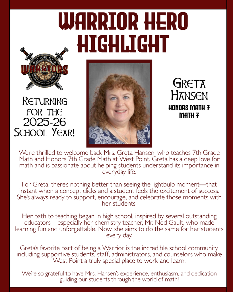 Warrior Hero Highlight We’re thrilled to welcome back Mrs. Greta Hansen, who teaches 7th Grade Math and Honors 7th Grade Math at West Point. Greta has a deep love for math and is passionate about helping students understand its importance in everyday life.  For Greta, there’s nothing better than seeing the lightbulb moment—that instant when a concept clicks and a student feels the excitement of success. She’s always ready to support, encourage, and celebrate those moments with her students.  Her path to teaching began in high school, inspired by several outstanding educators—especially her chemistry teacher, Mr. Ned Gault, who made learning fun and unforgettable. Now, she aims to do the same for her students every day.  Greta’s favorite part of being a Warrior is the incredible school community, including supportive students, staff, administrators, and counselors who make West Point a truly special place to work and learn.  We’re so grateful to have Mrs. Hansen’s experience, enthusiasm, and dedication guiding our students through the world of math! Returning for the 2025-26 School Year! Greta Hansen Honors Math 7 Math 7