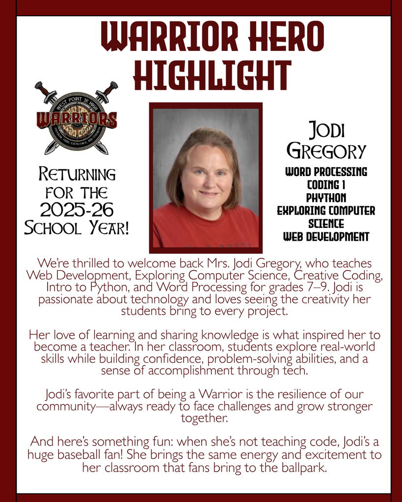 Warrior Hero Highlight We’re thrilled to welcome back Mrs. Jodi Gregory, who teaches Web Development, Exploring Computer Science, Creative Coding, Intro to Python, and Word Processing for grades 7–9. Jodi is passionate about technology and loves seeing the creativity her students bring to every project.  Her love of learning and sharing knowledge is what inspired her to become a teacher. In her classroom, students explore real-world skills while building confidence, problem-solving abilities, and a sense of accomplishment through tech.  Jodi’s favorite part of being a Warrior is the resilience of our community—always ready to face challenges and grow stronger together.  And here’s something fun: when she’s not teaching code, Jodi’s a huge baseball fan! She brings the same energy and excitement to her classroom that fans bring to the ballpark. Returning for the 2025-26 School Year! Jodi Gregory Word Processing Coding 1 Phython Exploring COmputer Science Web Development