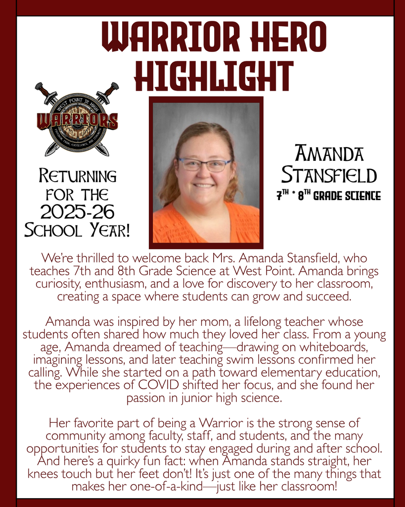 Warrior Hero Highlight We’re thrilled to welcome back Mrs. Amanda Stansfield, who teaches 7th and 8th Grade Science at West Point. Amanda brings curiosity, enthusiasm, and a love for discovery to her classroom, creating a space where students can grow and succeed.  Amanda was inspired by her mom, a lifelong teacher whose students often shared how much they loved her class. From a young age, Amanda dreamed of teaching—drawing on whiteboards, imagining lessons, and later teaching swim lessons confirmed her calling. While she started on a path toward elementary education, the experiences of COVID shifted her focus, and she found her passion in junior high science.  Her favorite part of being a Warrior is the strong sense of community among faculty, staff, and students, and the many opportunities for students to stay engaged during and after school. And here’s a quirky fun fact: when Amanda stands straight, her knees touch but her feet don’t! It’s just one of the many things that makes her one-of-a-kind—just like her classroom! Returning for the 2025-26 School Year! Amanda Stansfield 7th * 8th Grade Science