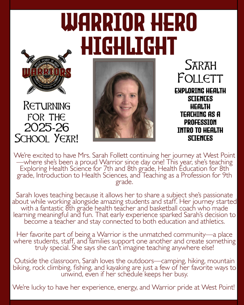 Warrior Hero Highlight We’re excited to have Mrs. Sarah Follett continuing her journey at West Point—where she’s been a proud Warrior since day one! This year, she’s teaching Exploring Health Science for 7th and 8th grade, Health Education for 8th grade, Introduction to Health Sciences, and Teaching as a Profession for 9th grade.  Sarah loves teaching because it allows her to share a subject she’s passionate about while working alongside amazing students and staff. Her journey started with a fantastic 8th grade health teacher and basketball coach who made learning meaningful and fun. That early experience sparked Sarah’s decision to become a teacher and stay connected to both education and athletics.  Her favorite part of being a Warrior is the unmatched community—a place where students, staff, and families support one another and create something truly special. She says she can’t imagine teaching anywhere else!  Outside the classroom, Sarah loves the outdoors—camping, hiking, mountain biking, rock climbing, fishing, and kayaking are just a few of her favorite ways to unwind, even if her schedule keeps her busy.  We’re lucky to have her experience, energy, and Warrior pride at West Point! Returning for the 2025-26 School Year! Sarah Follett Exploring Health Sciences Health Teaching as a profession Intro to Health Sciences