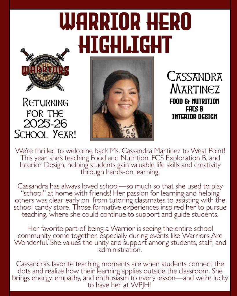 Warrior Hero Highlight We’re thrilled to welcome back Ms. Cassandra Martinez to West Point! This year, she’s teaching Food and Nutrition, FCS Exploration B, and Interior Design, helping students gain valuable life skills and creativity through hands-on learning.  Cassandra has always loved school—so much so that she used to play “school” at home with friends! Her passion for learning and helping others was clear early on, from tutoring classmates to assisting with the school candy store. Those formative experiences inspired her to pursue teaching, where she could continue to support and guide students.  Her favorite part of being a Warrior is seeing the entire school community come together, especially during events like Warriors Are Wonderful. She values the unity and support among students, staff, and administration.  Cassandra’s favorite teaching moments are when students connect the dots and realize how their learning applies outside the classroom. She brings energy, empathy, and enthusiasm to every lesson—and we’re lucky to have her at WPJH! Returning for the 2025-26 School Year! Cassandra Martinez Food & Nutrition FACS B Interior Design