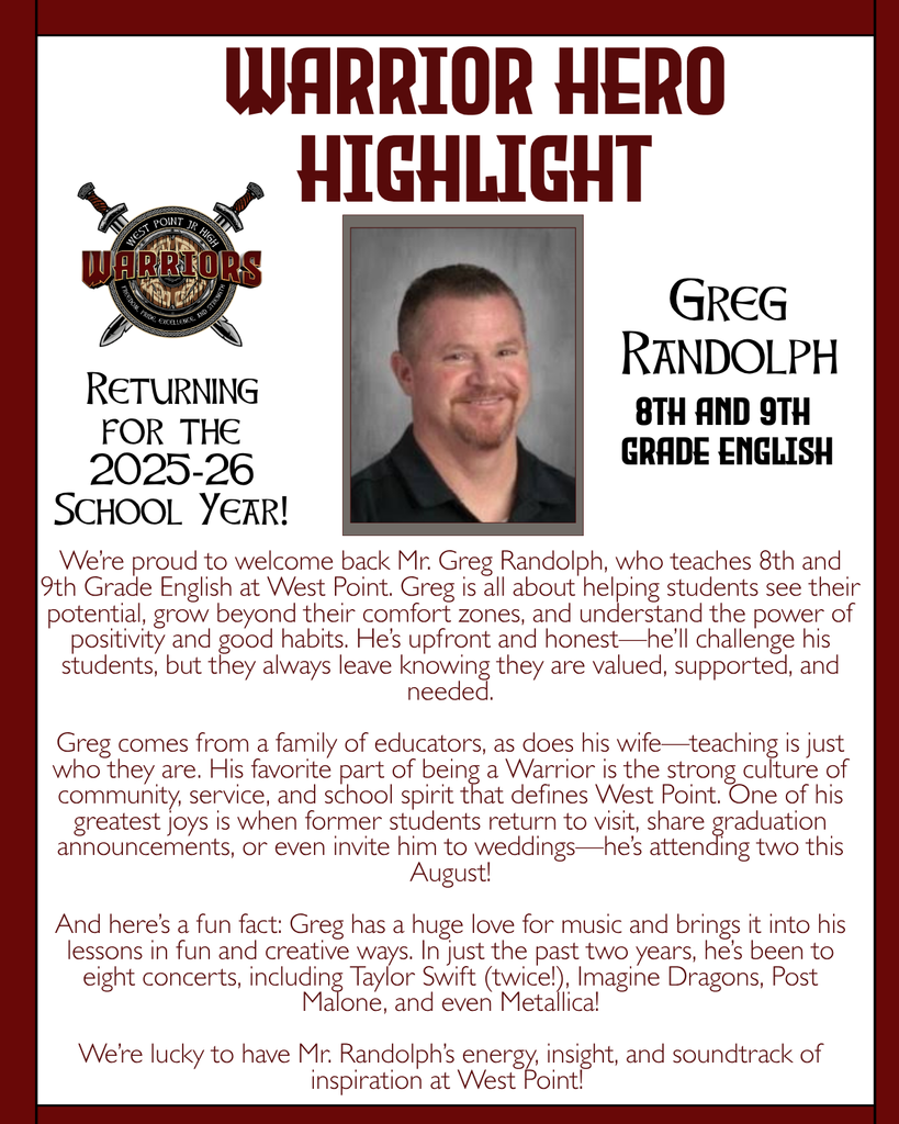 Warrior Hero Highlight We’re proud to welcome back Mr. Greg Randolph, who teaches 8th and 9th Grade English at West Point. Greg is all about helping students see their potential, grow beyond their comfort zones, and understand the power of positivity and good habits. He’s upfront and honest—he’ll challenge his students, but they always leave knowing they are valued, supported, and needed.  Greg comes from a family of educators, as does his wife—teaching is just who they are. His favorite part of being a Warrior is the strong culture of community, service, and school spirit that defines West Point. One of his greatest joys is when former students return to visit, share graduation announcements, or even invite him to weddings—he’s attending two this August!  And here’s a fun fact: Greg has a huge love for music and brings it into his lessons in fun and creative ways. In just the past two years, he’s been to eight concerts, including Taylor Swift (twice!), Imagine Dragons, Post Malone, and even Metallica!  We’re lucky to have Mr. Randolph’s energy, insight, and soundtrack of inspiration at West Point! Returning for the 2025-26 School Year! Greg Randolph 8th and 9th  grade English