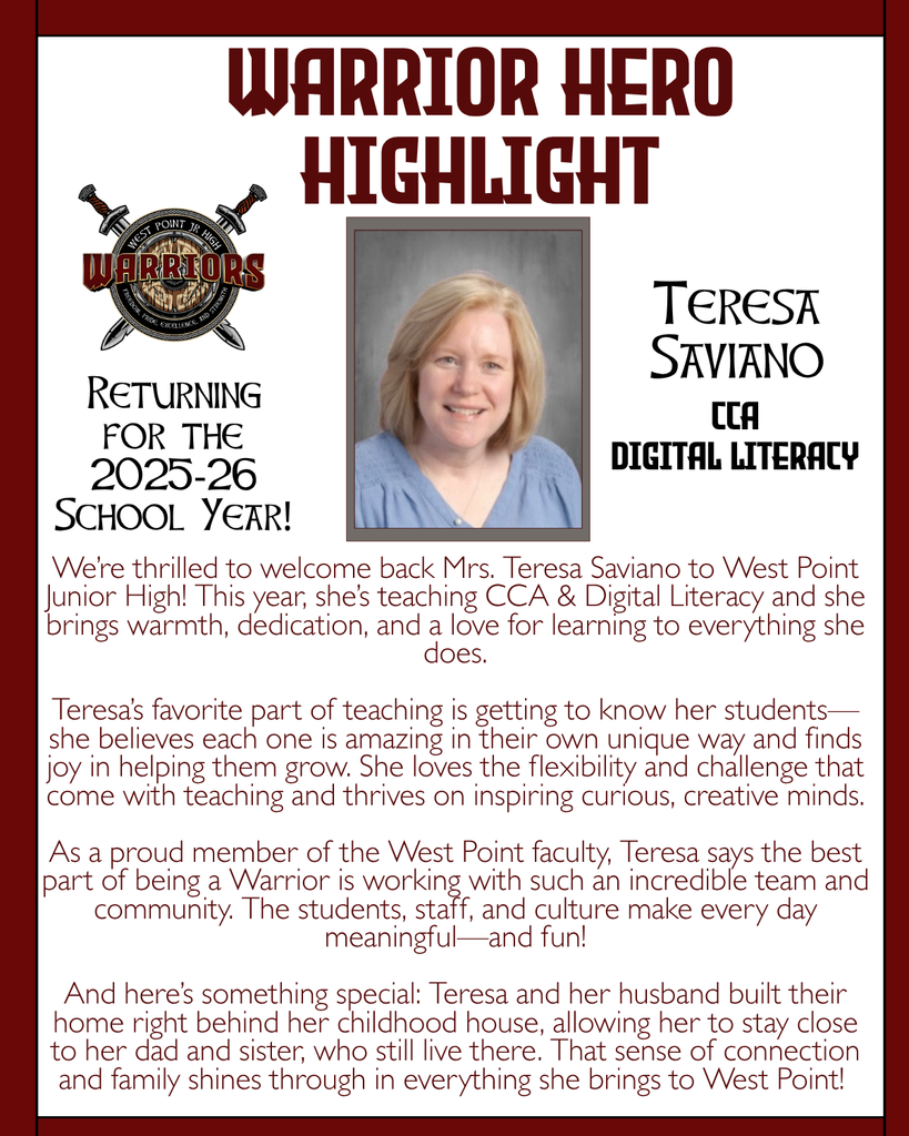 Warrior Hero Highlight We’re thrilled to welcome back Mrs. Teresa Saviano to West Point Junior High! This year, she’s teaching CCA & Digital Literacy and she brings warmth, dedication, and a love for learning to everything she does.  Teresa’s favorite part of teaching is getting to know her students—she believes each one is amazing in their own unique way and finds joy in helping them grow. She loves the flexibility and challenge that come with teaching and thrives on inspiring curious, creative minds.  As a proud member of the West Point faculty, Teresa says the best part of being a Warrior is working with such an incredible team and community. The students, staff, and culture make every day meaningful—and fun!  And here’s something special: Teresa and her husband built their home right behind her childhood house, allowing her to stay close to her dad and sister, who still live there. That sense of connection and family shines through in everything she brings to West Point! Returning for the 2025-26 School Year! Teresa Saviano CCA Digital Literacy