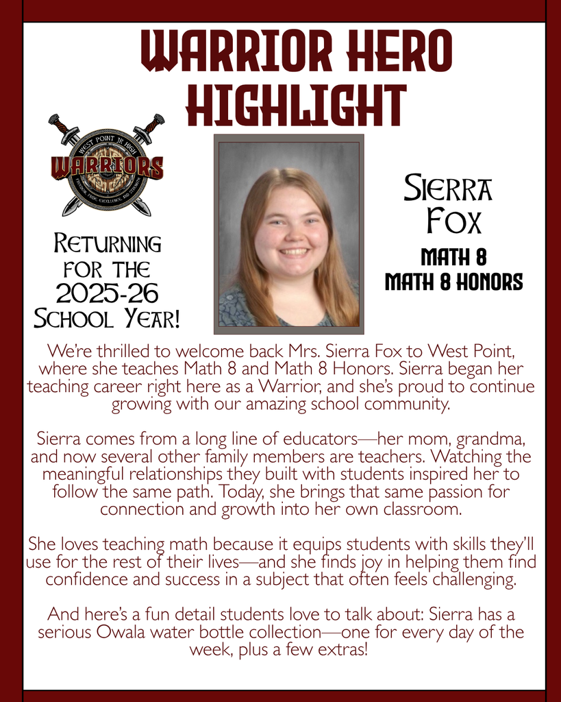 Warrior Hero Highlight We’re thrilled to welcome back Mrs. Sierra Fox to West Point, where she teaches Math 8 and Math 8 Honors. Sierra began her teaching career right here as a Warrior, and she’s proud to continue growing with our amazing school community.  Sierra comes from a long line of educators—her mom, grandma, and now several other family members are teachers. Watching the meaningful relationships they built with students inspired her to follow the same path. Today, she brings that same passion for connection and growth into her own classroom.  She loves teaching math because it equips students with skills they’ll use for the rest of their lives—and she finds joy in helping them find confidence and success in a subject that often feels challenging.  And here’s a fun detail students love to talk about: Sierra has a serious Owala water bottle collection—one for every day of the week, plus a few extras! Returning for the 2025-26 School Year! Sierra  Fox Math 8 Math 8 Honors