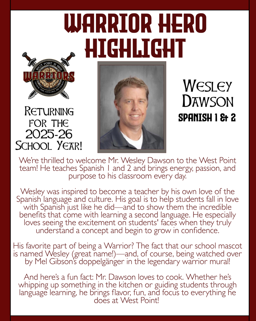 Warrior Hero Highlight We’re thrilled to welcome Mr. Wesley Dawson to the West Point team! He teaches Spanish 1 and 2 and brings energy, passion, and purpose to his classroom every day.  Wesley was inspired to become a teacher by his own love of the Spanish language and culture. His goal is to help students fall in love with Spanish just like he did—and to show them the incredible benefits that come with learning a second language. He especially loves seeing the excitement on students' faces when they truly understand a concept and begin to grow in confidence.  His favorite part of being a Warrior? The fact that our school mascot is named Wesley (great name!)—and, of course, being watched over by Mel Gibson’s doppelgänger in the legendary warrior mural!  And here’s a fun fact: Mr. Dawson loves to cook. Whether he’s whipping up something in the kitchen or guiding students through language learning, he brings flavor, fun, and focus to everything he does at West Point! Returning for the 2025-26 School Year! Wesley Dawson Spanish 1 & 2