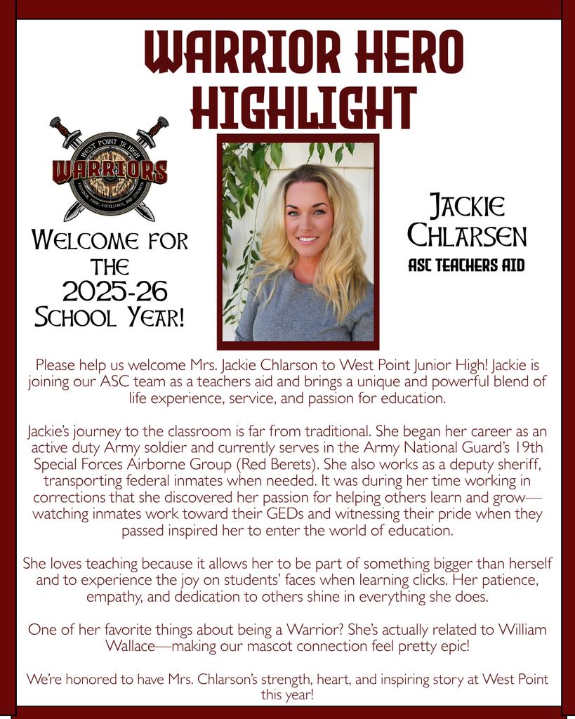 Warrior Hero Highlight Please help us welcome Mrs. Jackie Chlarson to West Point Junior High! Jackie is joining our ASC team as a teachers aid and brings a unique and powerful blend of life experience, service, and passion for education.  Jackie’s journey to the classroom is far from traditional. She began her career as an active duty Army soldier and currently serves in the Army National Guard’s 19th Special Forces Airborne Group (Red Berets). She also works as a deputy sheriff, transporting federal inmates when needed. It was during her time working in corrections that she discovered her passion for helping others learn and grow—watching inmates work toward their GEDs and witnessing their pride when they passed inspired her to enter the world of education.  She loves teaching because it allows her to be part of something bigger than herself and to experience the joy on students’ faces when learning clicks. Her patience, empathy, and dedication to others shine in everything she does.  One of her favorite things about being a Warrior? She’s actually related to William Wallace—making our mascot connection feel pretty epic!  We’re honored to have Mrs. Chlarson’s strength, heart, and inspiring story at West Point this year! Welcome for the  2025-26 School Year! Jackie Chlarsen ASC Teachers Aid