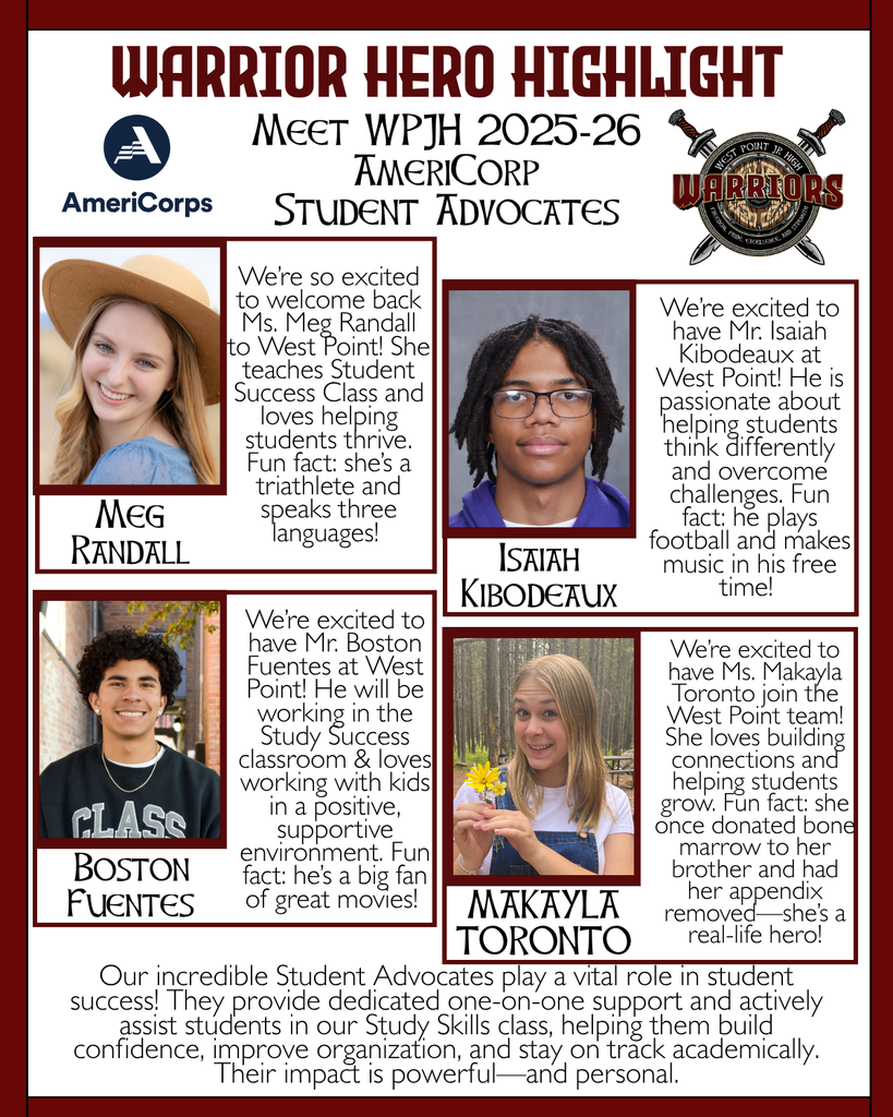 Warrior Hero Highlight Meet WPJH 2025-26 AmeriCorp Student Advocates Meg Randall We’re so excited to welcome back Ms. Meg Randall to West Point! She teaches Student Success Class and loves helping students thrive. Fun fact: she’s a triathlete and speaks three languages! Isaiah Kibodeaux We’re excited to have Mr. Isaiah Kibodeaux at West Point! He is passionate about helping students think differently and overcome challenges. Fun fact: he plays football and makes music in his free time! Boston Fuentes We’re excited to have Mr. Boston Fuentes at West Point! He will be working in the Study Success classroom & loves working with kids in a positive, supportive environment. Fun fact: he’s a big fan of great movies! MAKAYLA TORONTO Our incredible Student Advocates play a vital role in student success! They provide dedicated one-on-one support and actively assist students in our Study Skills class, helping them build confidence, improve organization, and stay on track academically. Their impact is powerful—and personal. We’re excited to have Ms. Makayla Toronto join the West Point team! She loves building connections and helping students grow. Fun fact: she once donated bone marrow to her brother and had her appendix removed—she’s a real-life hero!