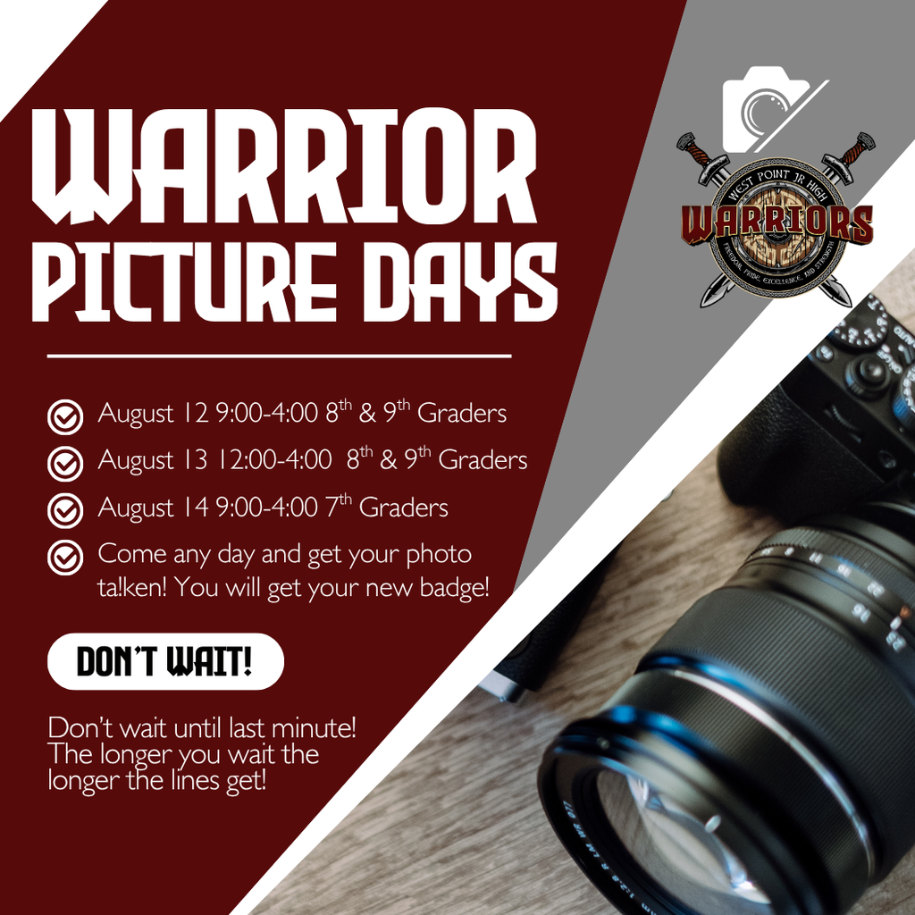 Picture Days Warrior August 13 12:00-4:00  8th & 9th Graders Come any day and get your photo ta!ken! You will get your new badge! Don’t Wait! August 14 9:00-4:00 7th Graders August 12 9:00-4:00 8th & 9th Graders Don’t wait until last minute! The longer you wait the longer the lines get!