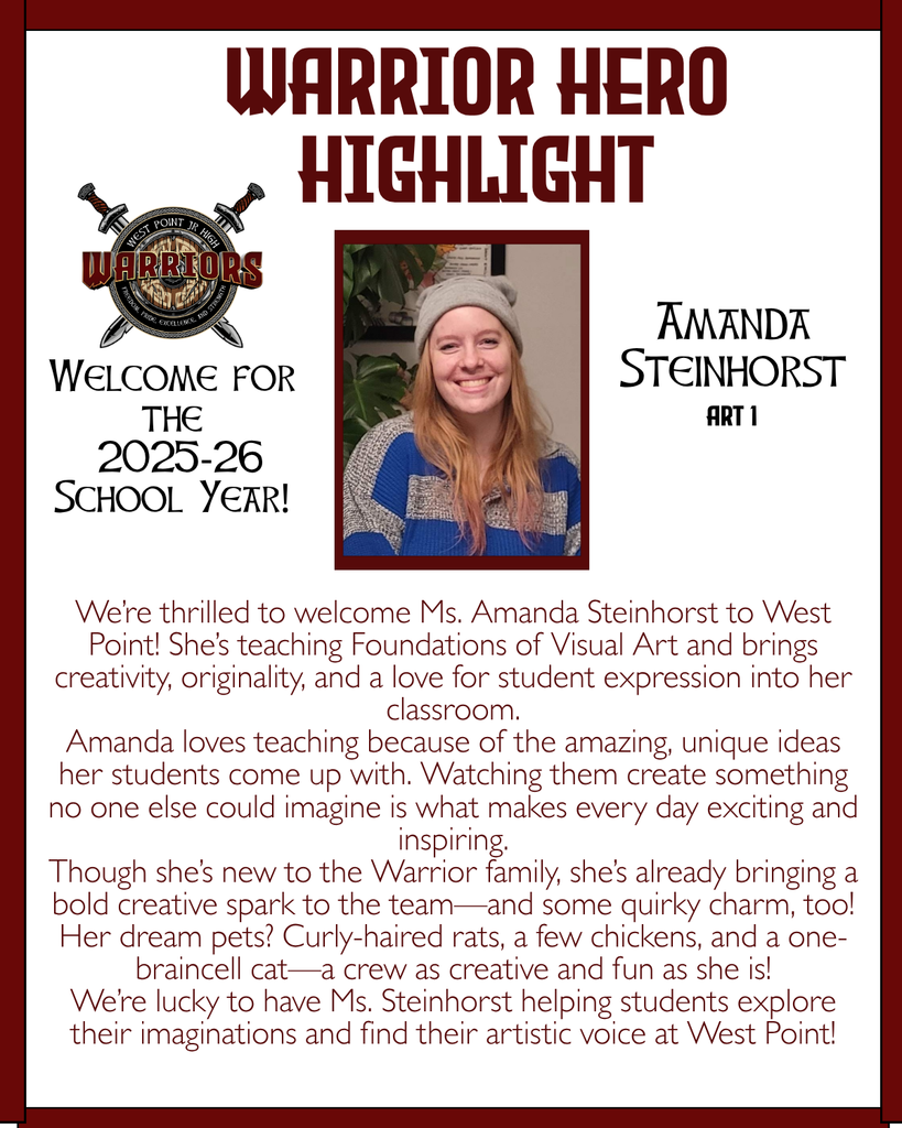 Warrior Hero Highlight We’re thrilled to welcome Ms. Amanda Steinhorst to West Point! She’s teaching Foundations of Visual Art and brings creativity, originality, and a love for student expression into her classroom. Amanda loves teaching because of the amazing, unique ideas her students come up with. Watching them create something no one else could imagine is what makes every day exciting and inspiring. Though she’s new to the Warrior family, she’s already bringing a bold creative spark to the team—and some quirky charm, too! Her dream pets? Curly-haired rats, a few chickens, and a one-braincell cat—a crew as creative and fun as she is! We’re lucky to have Ms. Steinhorst helping students explore their imaginations and find their artistic voice at West Point! Welcome for the  2025-26 School Year! Amanda Steinhorst Art 1