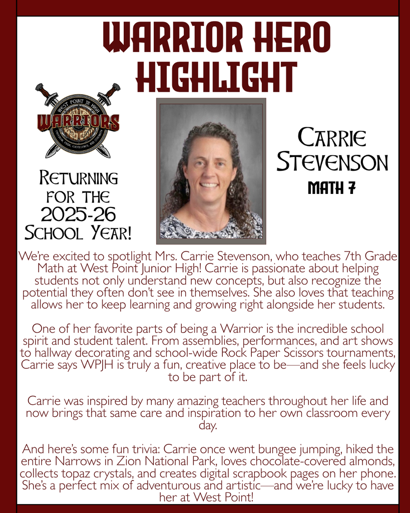 Warrior Hero Highlight We’re excited to spotlight Mrs. Carrie Stevenson, who teaches 7th Grade Math at West Point Junior High! Carrie is passionate about helping students not only understand new concepts, but also recognize the potential they often don’t see in themselves. She also loves that teaching allows her to keep learning and growing right alongside her students.  One of her favorite parts of being a Warrior is the incredible school spirit and student talent. From assemblies, performances, and art shows to hallway decorating and school-wide Rock Paper Scissors tournaments, Carrie says WPJH is truly a fun, creative place to be—and she feels lucky to be part of it.  Carrie was inspired by many amazing teachers throughout her life and now brings that same care and inspiration to her own classroom every day.  And here’s some fun trivia: Carrie once went bungee jumping, hiked the entire Narrows in Zion National Park, loves chocolate-covered almonds, collects topaz crystals, and creates digital scrapbook pages on her phone. She’s a perfect mix of adventurous and artistic—and we’re lucky to have her at West Point! Returning for the 2025-26 School Year! Carrie Stevenson Math 7