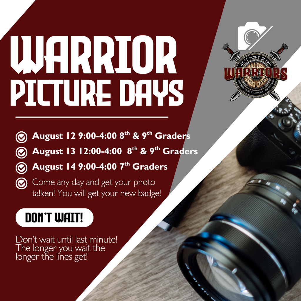 Picture Days Warrior August 13 12:00-4:00  8th & 9th Graders Come any day and get your photo ta!ken! You will get your new badge! Don’t Wait! August 14 9:00-4:00 7th Graders August 12 9:00-4:00 8th & 9th Graders Don’t wait until last minute! The longer you wait the longer the lines get!
