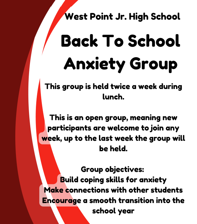 West Point Jr. High School Back To School Anxiety Group This group is held twice a week during lunch. This is an open group, meaning new participants are welcome to join any week, up to the last week the group will be held. Group objectives: Build coping skills for anxiety Make connections with other students Encourage a smooth transition into the school year