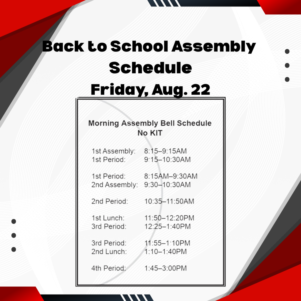 decorative image back to school assembly schedule friday, aug. 22 morning assembly bell schedule no KIT 1st assembly 8:15 - 9:15 am 1st period 9:15 - 10:30 am 1st period 8:15 - 9:30 am 2nd assembly 9:30 - 10:30 am 2nd period10:35- 11:50 am 1st lunch 100:50 - 12:20 pm 3rd period 12:25 - 1:40 pm 3rd period 11:55 - 1:10 pm 2nd lunch 1:10 - 1:40 pm 4th period 1:45 - 3:00 pm