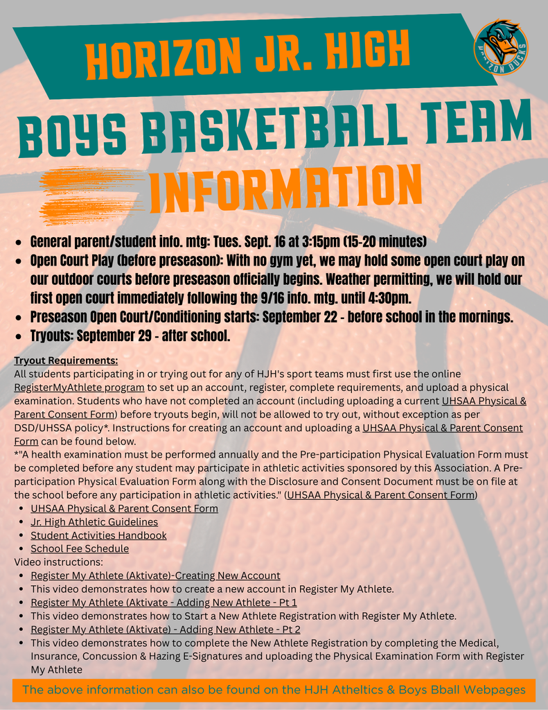 horizon jr. High boys basketball Team Information. General parent/student info. mtg: Tues. Sept. 16 at 3:15pm (15-20 minutes) Open Court Play (before preseason): With no gym yet, we may hold some open court play on our outdoor courts before preseason officially begins. Weather permitting, we will hold our first open court immediately following the 9/16 info. mtg. until 4:30pm. Preseason Open Court/Conditioning starts: September 22 – before school in the mornings. Tryouts: September 29 – after school.. Tryout Requirements: All students participating in or trying out for any of HJH's sport teams must first use the online RegisterMyAthlete program to set up an account, register, complete requirements, and upload a physical examination. Students who have not completed an account (including uploading a current UHSAA Physical & Parent Consent Form) before tryouts begin, will not be allowed to try out, without exception as per DSD/UHSSA policy*. Instructions for creating an account and uploading a UHSAA Physical & Parent Consent Form can be found below. *"A health examination must be performed annually and the Pre-participation Physical Evaluation Form must be completed before any student may participate in athletic activities sponsored by this Association. A Pre-participation Physical Evaluation Form along with the Disclosure and Consent Document must be on file at the school before any participation in athletic activities." (UHSAA Physical & Parent Consent Form) UHSAA Physical & Parent Consent Form Jr. High Athletic Guidelines Student Activities Handbook School Fee Schedule Video instructions: Register My Athlete (Aktivate)-Creating New Account This video demonstrates how to create a new account in Register My Athlete. Register My Athlete (Aktivate - Adding New Athlete - Pt 1 This video demonstrates how to Start a New Athlete Registration with Register My Athlete. Register My Athlete (Aktivate) - Adding New Athlete - Pt 2 This video demonstrates how to complete the New Athlete Registration by completing the Medical, Insurance, Concussion & Hazing E-Signatures and uploading the Physical Examination Form with Register My Athlete