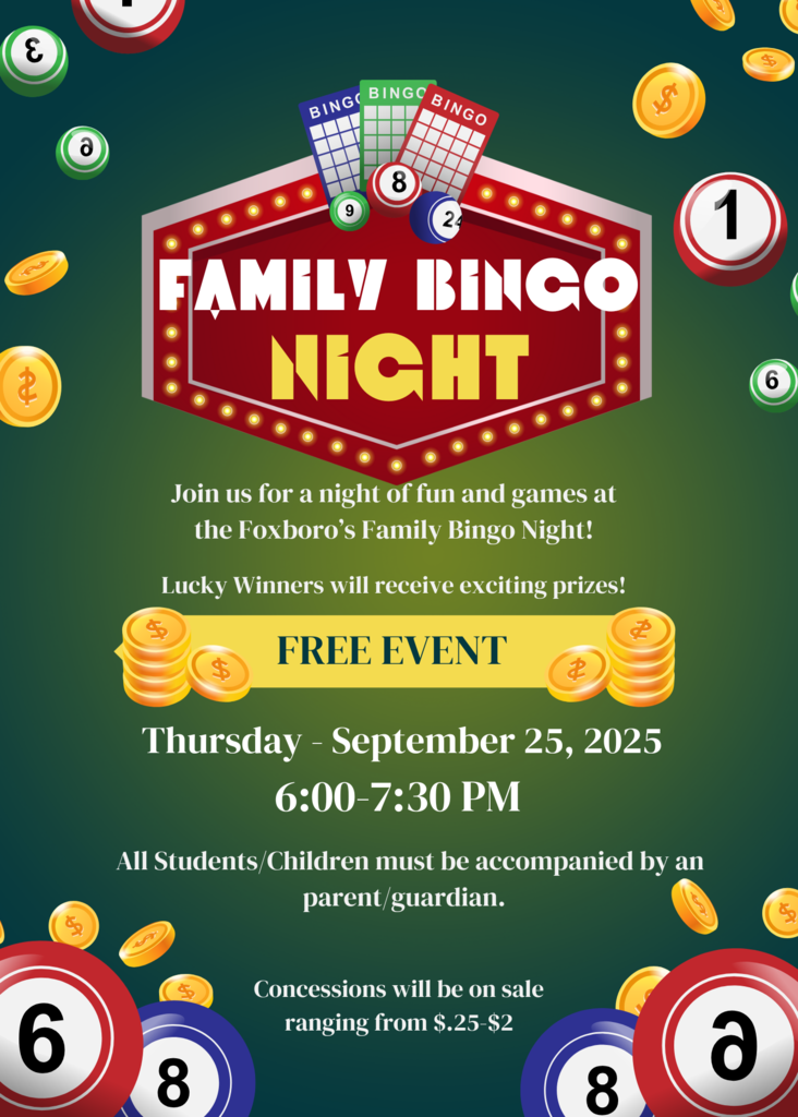 Family Bingo Night: Join us for a night of fun and games at the Foxboro's Family Bingo Night! Lucky winners will receive exciting prizes! FREE EVENT Thursday, September 25, 2025 6:00-7:30pm All students must be accompanied by a parent/guardian. Concessions will be on sale ranging from 25 cents- $2