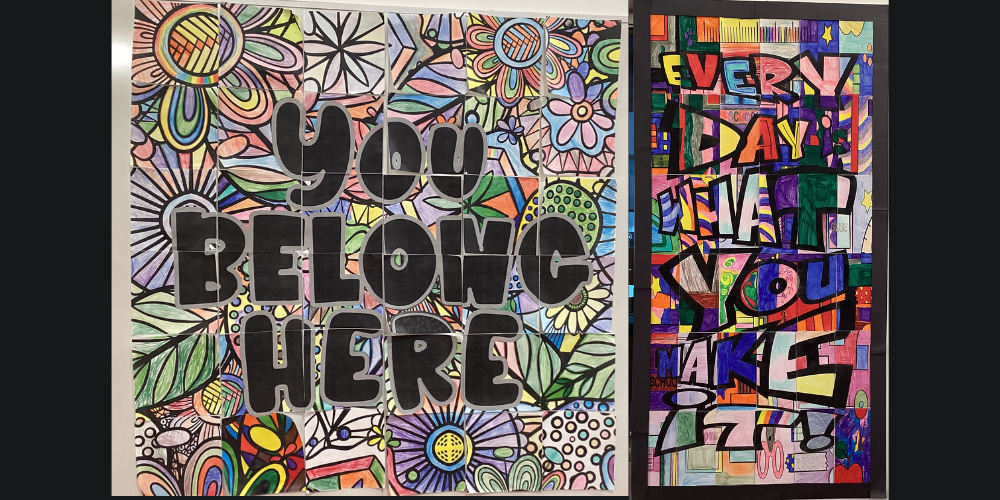 Two posters created by pieces of student artwork that come together to say 'you belong here' and 'every day is what you make it'.