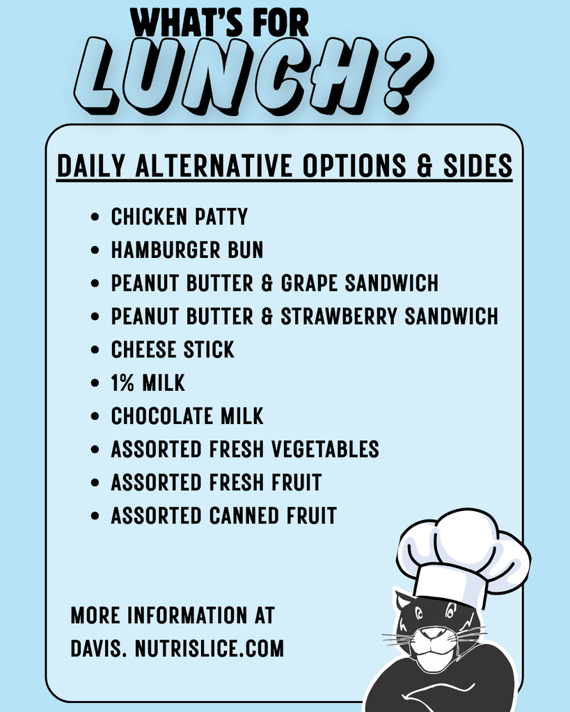 Daily alternative menu options and sides. chicken patty, hamburger bun, peanut butter and grape sandwich, peanut butter and strawberry sandwich, cheese stick, 1% milk, chocolate milk, assorted fresh fruit, assorted fresh vegetables, assorted canned fruit. More information at davis.nutrislice.com