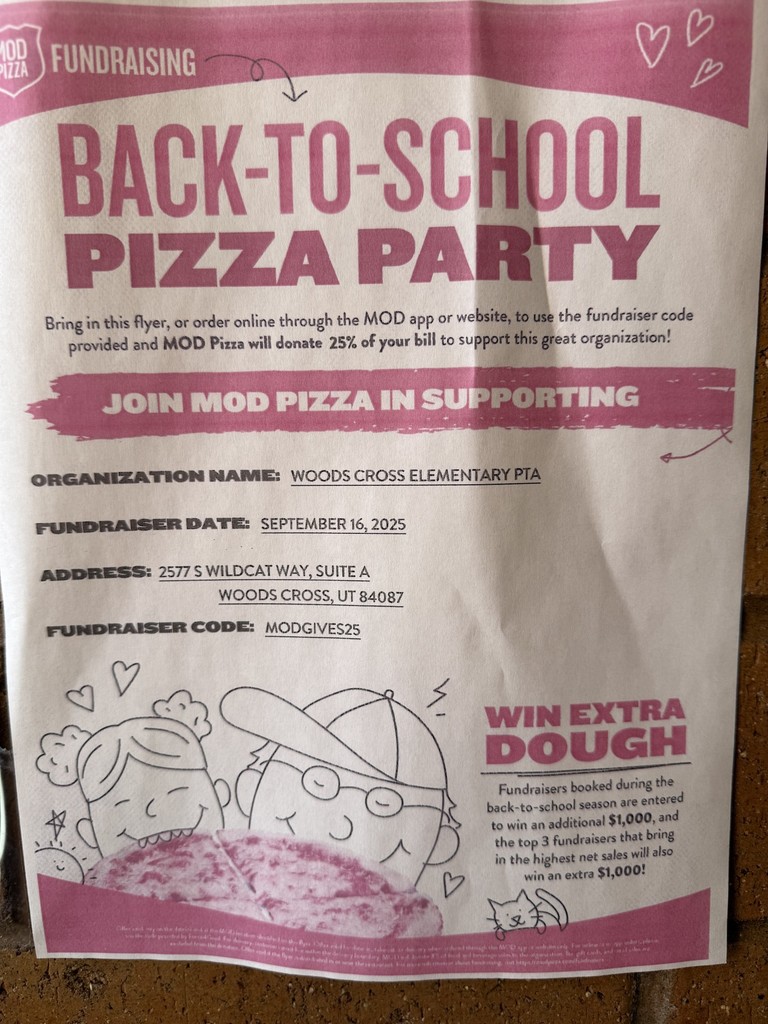 Back to School Pizza Party.  Bring in this flyer, or order online through the MOD app or website, to use the fundraiser code provided and MOD Pizza will donate 25% of your bill to support this great organization!  Join Mode Pizza in Supporting Organization Name:  Woods Cross Elementary PTA  Fundraiser Date: September 16, 2025  Address: 2577 S Wildcat Way, Suite A, Woods Cross, UT 84087  Fundraiser Code: MODGIVES25  Win Extra Dough: