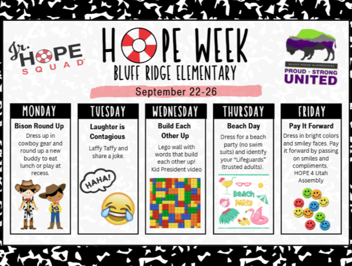 Jr. Hope Squad Hope Week Bluff Ridge Elementary September 22-26. Monday- Dress up in cowboy gear and round up a new buddy to eat lunch or play at recess.  Tuesday- Laughter is contagious Laffy Taffy and share a joke. Wednesday- build each other up Lego wall with words that build each other up! kid President video Thursday- Dress for a beach party (no swimsuits) and identify your " Lifeguards" (trusted adults)   Friday- Dress in bright colors and smiley faces. Pay it forward by passing on smiles and compliments HOPE 4 Utah Assembly 