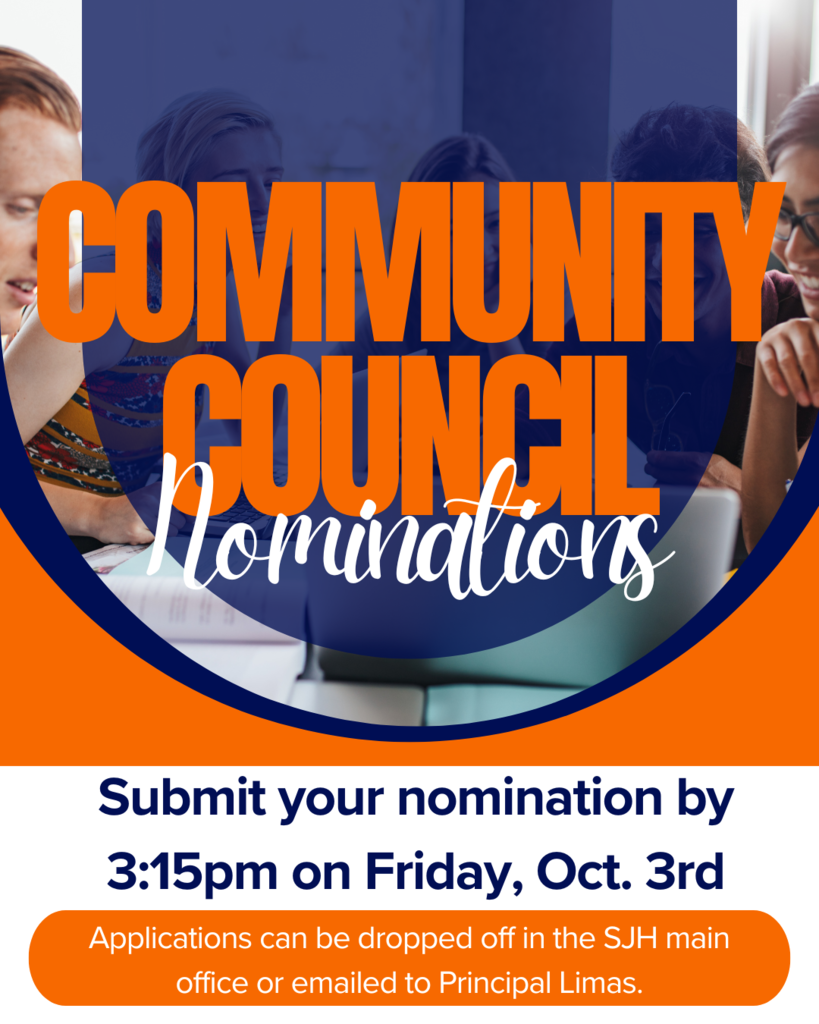 Community Council Nominations. Submit your nomination by 3:15pm on Friday, Oct. 3rd. Applications can be dropped off in the SJH main office or emailed to Principal Limas.