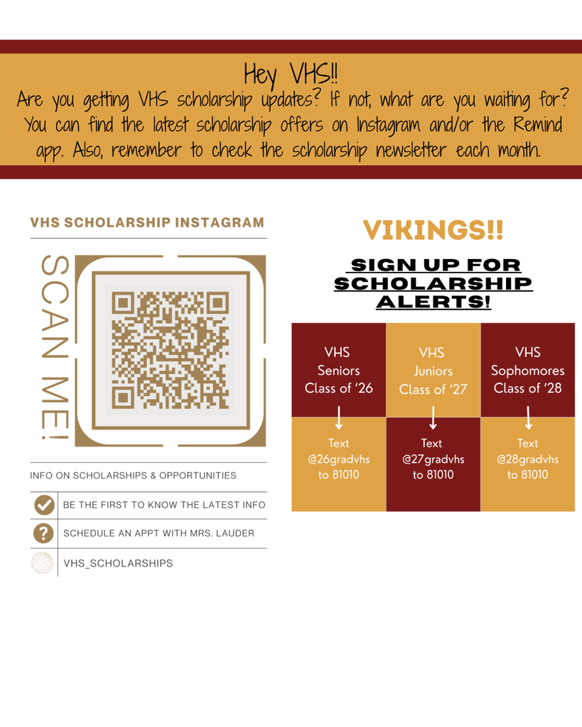 Hey VHS! Are you getting VHS scholarship updates? If not, what are you waiting for? You can find the latest scholarship offers on Instagram and/or the Remind app. Also, remember to check the scholarship newsletter each month. Go to Instagram.com and subscribe to vhs_scholarships to get the latest info on scholarship opportunities. Schedule an appointment with Mrs. Lauder . Or you can sign up for scholarship alerts on the remind app. VHS seniors text @26gradvhs to 81010. VHS Juniors test @27gradvhs to 81010 and VHS Sophomores text @28gradvhs to 81010
