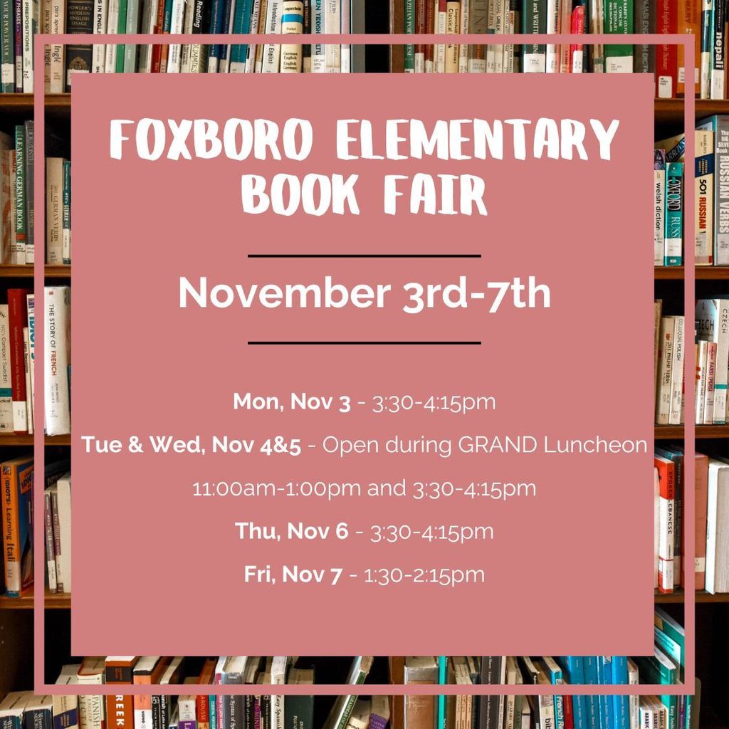 FOXBORO ELEMENTARY BOOK FAIR November 3rd–7th  Mon, Nov 3 – 3:30–4:15pm Tue & Wed, Nov 4 & 5 – Open during GRAND Luncheon 11:00am–1:00pm and 3:30–4:15pm Thu, Nov 6 – 3:30–4:15pm Fri, Nov 7 – 1:30–2:15pm