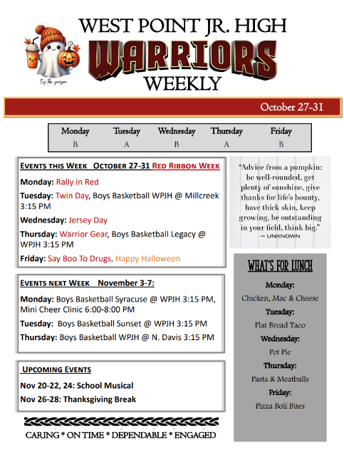 WEST POINT JR. HIGH WEEKLY October 27-31 Monday Tuesday Wednesday Thursday Friday B A B A B Events this Week October 27-31 Red Ribbon Week Monday: Rally in Red Tuesday: Twin Day, Boys Basketball WPJH @ Millcreek 3:15 PM Wednesday: Jersey Day Thursday: Warrior Gear, Boys Basketball Legacy @ WPJH 3:15 PM Friday: Say Boo To Drugs, Happy Halloween Events next Week November 3-7: Monday: Boys Basketball Syracuse @ WPJH 3:15 PM, Mini Cheer Clinic 6:00-8:00 PM Tuesday: Boys Basketball Sunset @ WPJH 3:15 PM Thursday: Boys Basketball WPJH @ N. Davis 3:15 PM Upcoming Events Nov 20-22, 24: School Musical Nov 26-28: Thanksgiving Break What’s for lunch Monday: Chicken, Mac & Cheese Tuesday: Flat Bread Taco Wednesday: Pot Pie Thursday: Pasta & Meatballs Friday: Pizza Boli Bites CARING * ON TIME * DEPENDABLE * ENGAGED