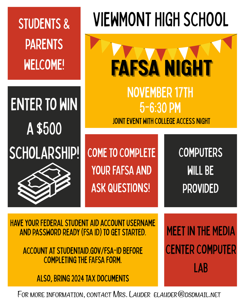 Viewmont High School FAFSA NIGHT November 17th 5-6:30pm. Joint event with college access night. students and parents welcome. Enter to win a $500 scholarship. COme get help filling out fafsa. computers will be provided. have your feeral sudent aid acct username and password ready to get started. Account at studentaid.gov/fsa-id before completing the Fafsa form. Also bring 2024 tax documents. meet in the media center computer lab.